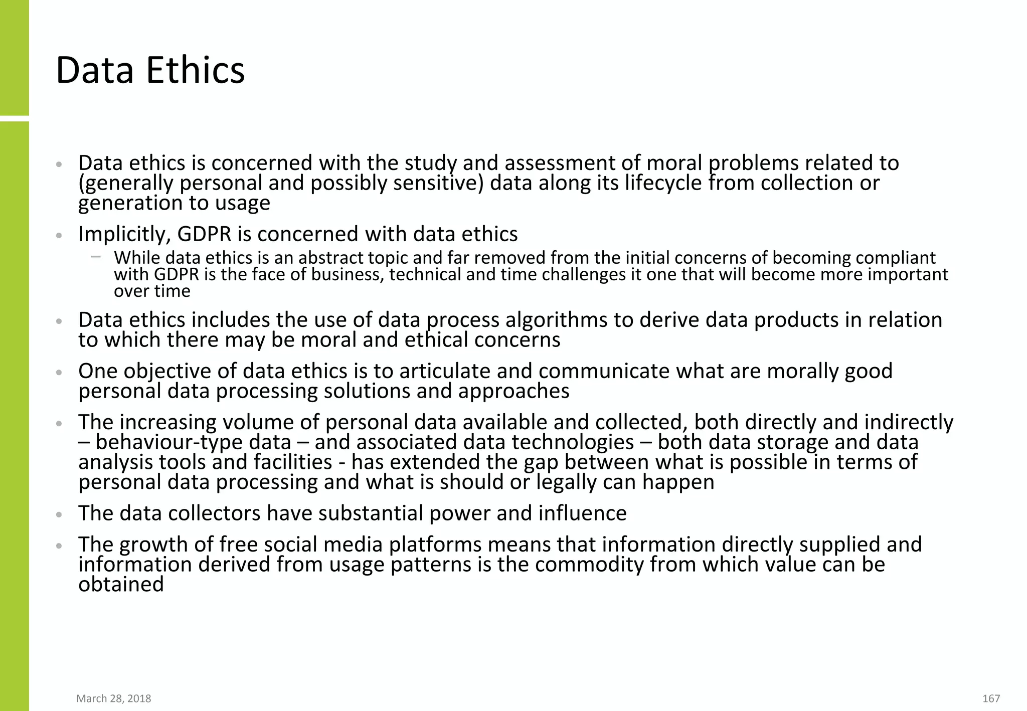 Data Ethics
• Data ethics is concerned with the study and assessment of moral problems related to
(generally personal and possibly sensitive) data along its lifecycle from collection or
generation to usage
• Implicitly, GDPR is concerned with data ethics
− While data ethics is an abstract topic and far removed from the initial concerns of becoming compliant
with GDPR is the face of business, technical and time challenges it one that will become more important
over time
• Data ethics includes the use of data process algorithms to derive data products in relation
to which there may be moral and ethical concerns
• One objective of data ethics is to articulate and communicate what are morally good
personal data processing solutions and approaches
• The increasing volume of personal data available and collected, both directly and indirectly
– behaviour-type data – and associated data technologies – both data storage and data
analysis tools and facilities - has extended the gap between what is possible in terms of
personal data processing and what is should or legally can happen
• The data collectors have substantial power and influence
• The growth of free social media platforms means that information directly supplied and
information derived from usage patterns is the commodity from which value can be
obtained
March 28, 2018 167
 
