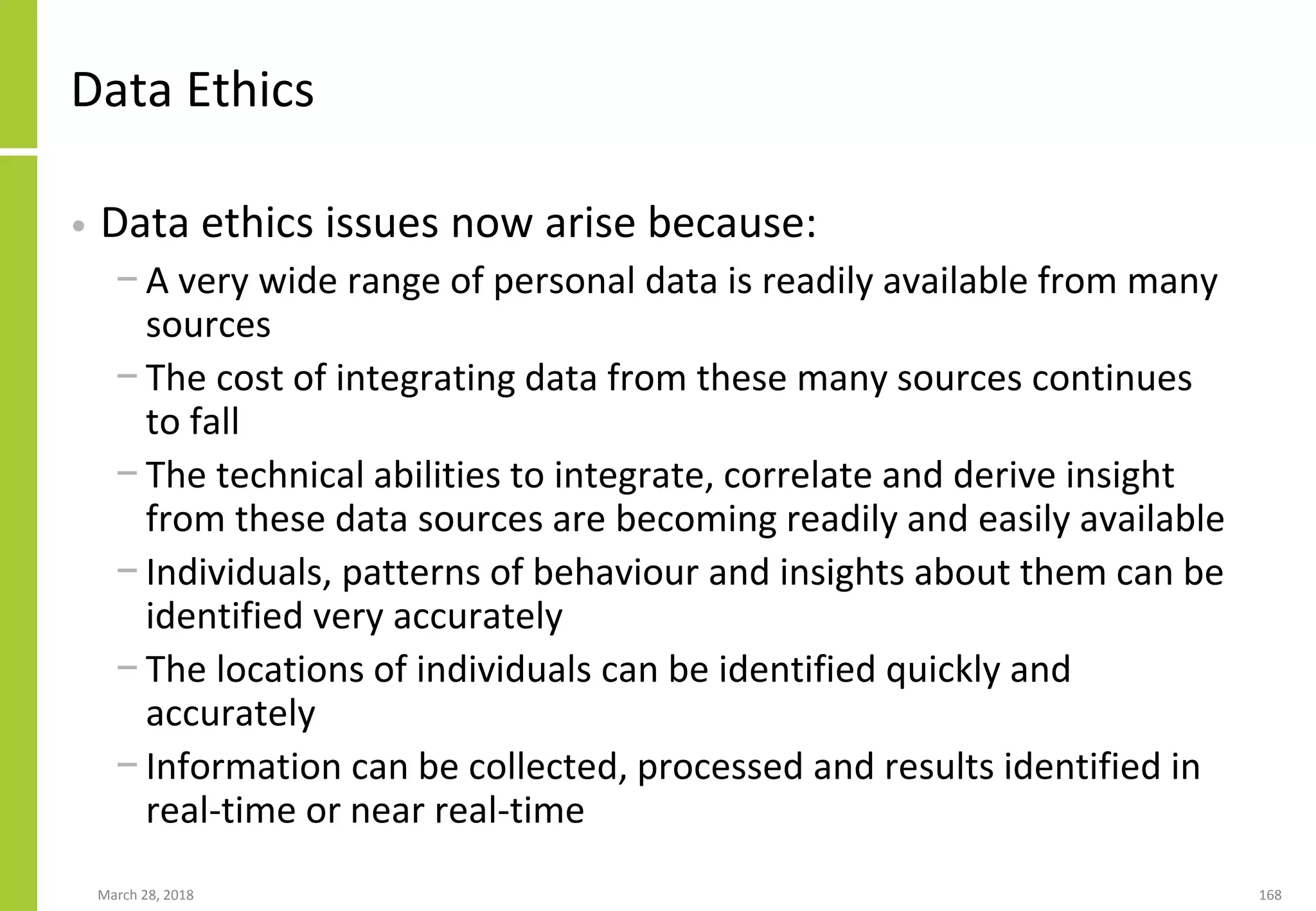 Data Ethics
• Data ethics issues now arise because:
− A very wide range of personal data is readily available from many
sources
− The cost of integrating data from these many sources continues
to fall
− The technical abilities to integrate, correlate and derive insight
from these data sources are becoming readily and easily available
− Individuals, patterns of behaviour and insights about them can be
identified very accurately
− The locations of individuals can be identified quickly and
accurately
− Information can be collected, processed and results identified in
real-time or near real-time
March 28, 2018 168
 