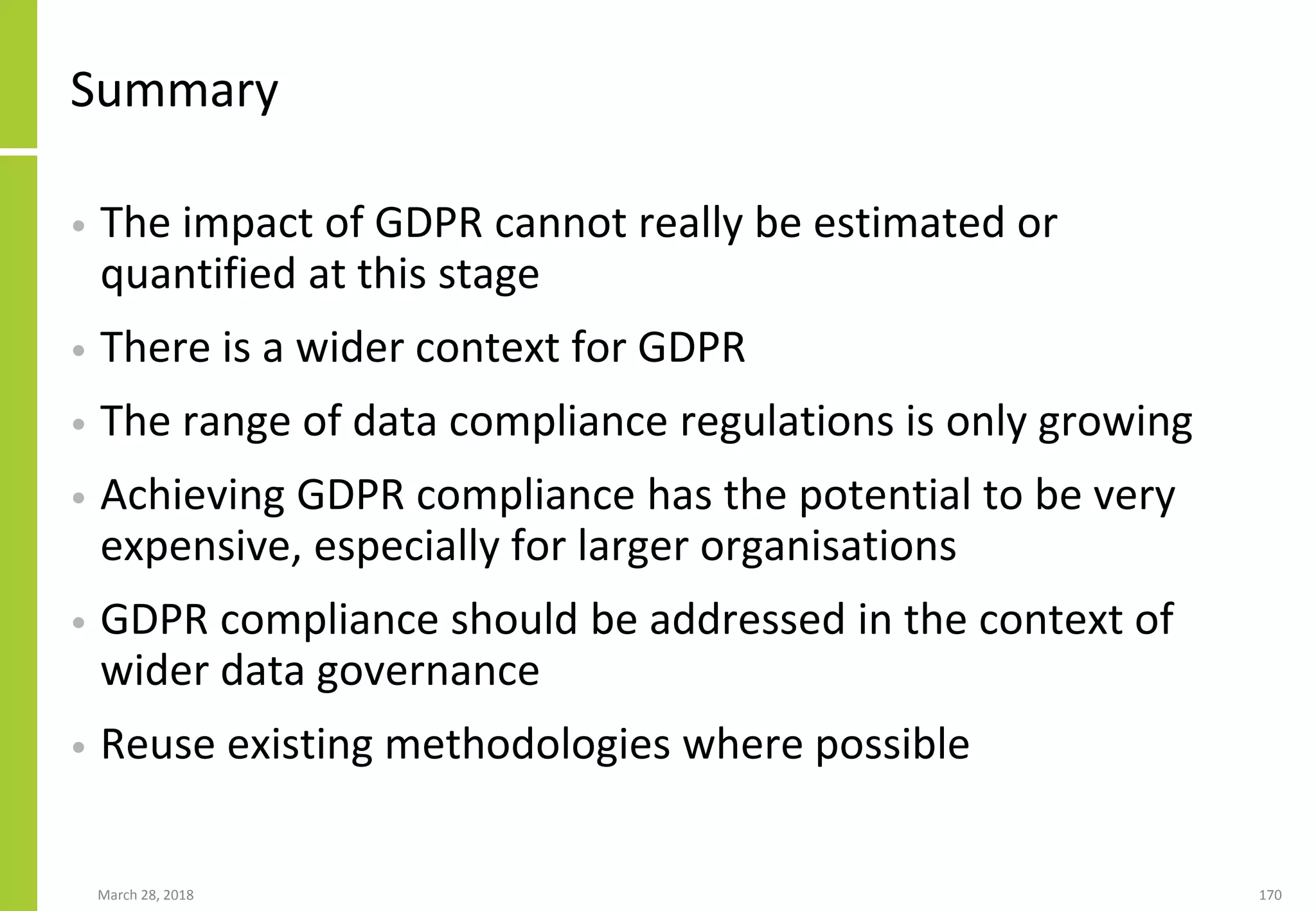 Summary
• The impact of GDPR cannot really be estimated or
quantified at this stage
• There is a wider context for GDPR
• The range of data compliance regulations is only growing
• Achieving GDPR compliance has the potential to be very
expensive, especially for larger organisations
• GDPR compliance should be addressed in the context of
wider data governance
• Reuse existing methodologies where possible
March 28, 2018 170
 