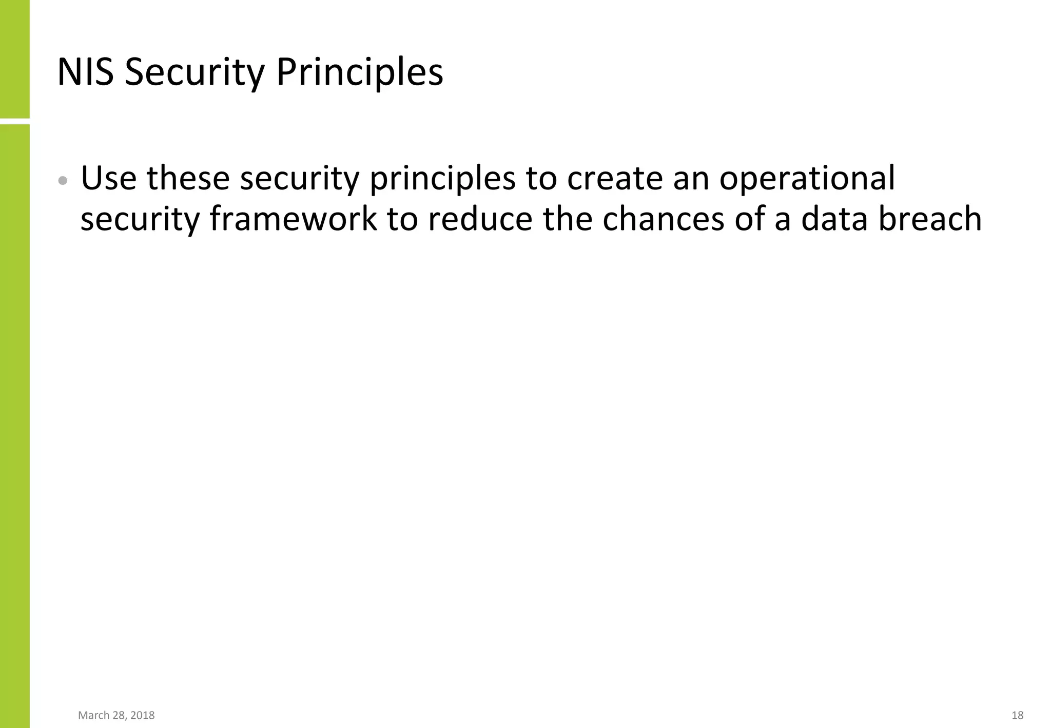 NIS Security Principles
• Use these security principles to create an operational
security framework to reduce the chances of a data breach
March 28, 2018 18
 