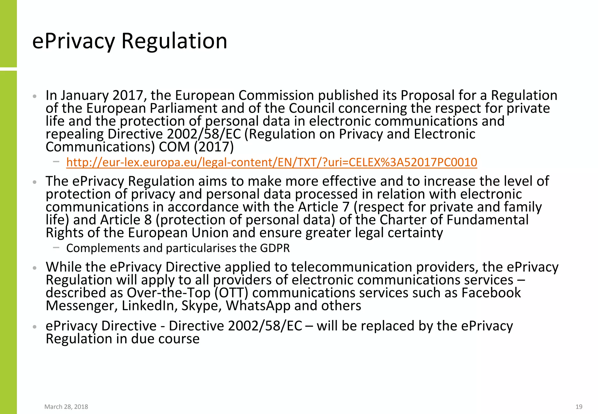 ePrivacy Regulation
• In January 2017, the European Commission published its Proposal for a Regulation
of the European Parliament and of the Council concerning the respect for private
life and the protection of personal data in electronic communications and
repealing Directive 2002/58/EC (Regulation on Privacy and Electronic
Communications) COM (2017)
− http://eur-lex.europa.eu/legal-content/EN/TXT/?uri=CELEX%3A52017PC0010
• The ePrivacy Regulation aims to make more effective and to increase the level of
protection of privacy and personal data processed in relation with electronic
communications in accordance with the Article 7 (respect for private and family
life) and Article 8 (protection of personal data) of the Charter of Fundamental
Rights of the European Union and ensure greater legal certainty
− Complements and particularises the GDPR
• While the ePrivacy Directive applied to telecommunication providers, the ePrivacy
Regulation will apply to all providers of electronic communications services –
described as Over-the-Top (OTT) communications services such as Facebook
Messenger, LinkedIn, Skype, WhatsApp and others
• ePrivacy Directive - Directive 2002/58/EC – will be replaced by the ePrivacy
Regulation in due course
March 28, 2018 19
 
