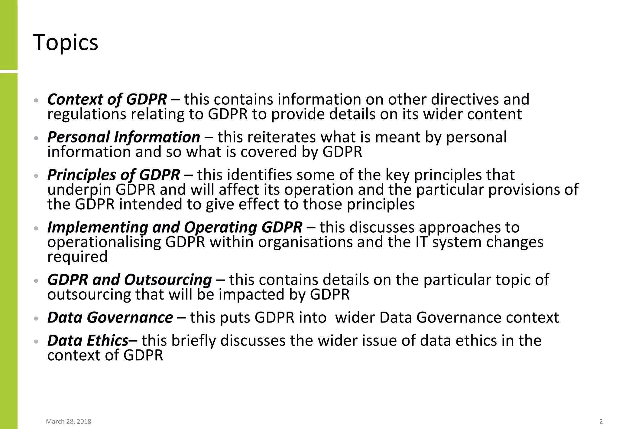 Topics
• Context of GDPR – this contains information on other directives and
regulations relating to GDPR to provide details on its wider content
• Personal Information – this reiterates what is meant by personal
information and so what is covered by GDPR
• Principles of GDPR – this identifies some of the key principles that
underpin GDPR and will affect its operation and the particular provisions of
the GDPR intended to give effect to those principles
• Implementing and Operating GDPR – this discusses approaches to
operationalising GDPR within organisations and the IT system changes
required
• GDPR and Outsourcing – this contains details on the particular topic of
outsourcing that will be impacted by GDPR
• Data Governance – this puts GDPR into wider Data Governance context
• Data Ethics– this briefly discusses the wider issue of data ethics in the
context of GDPR
March 28, 2018 2
 