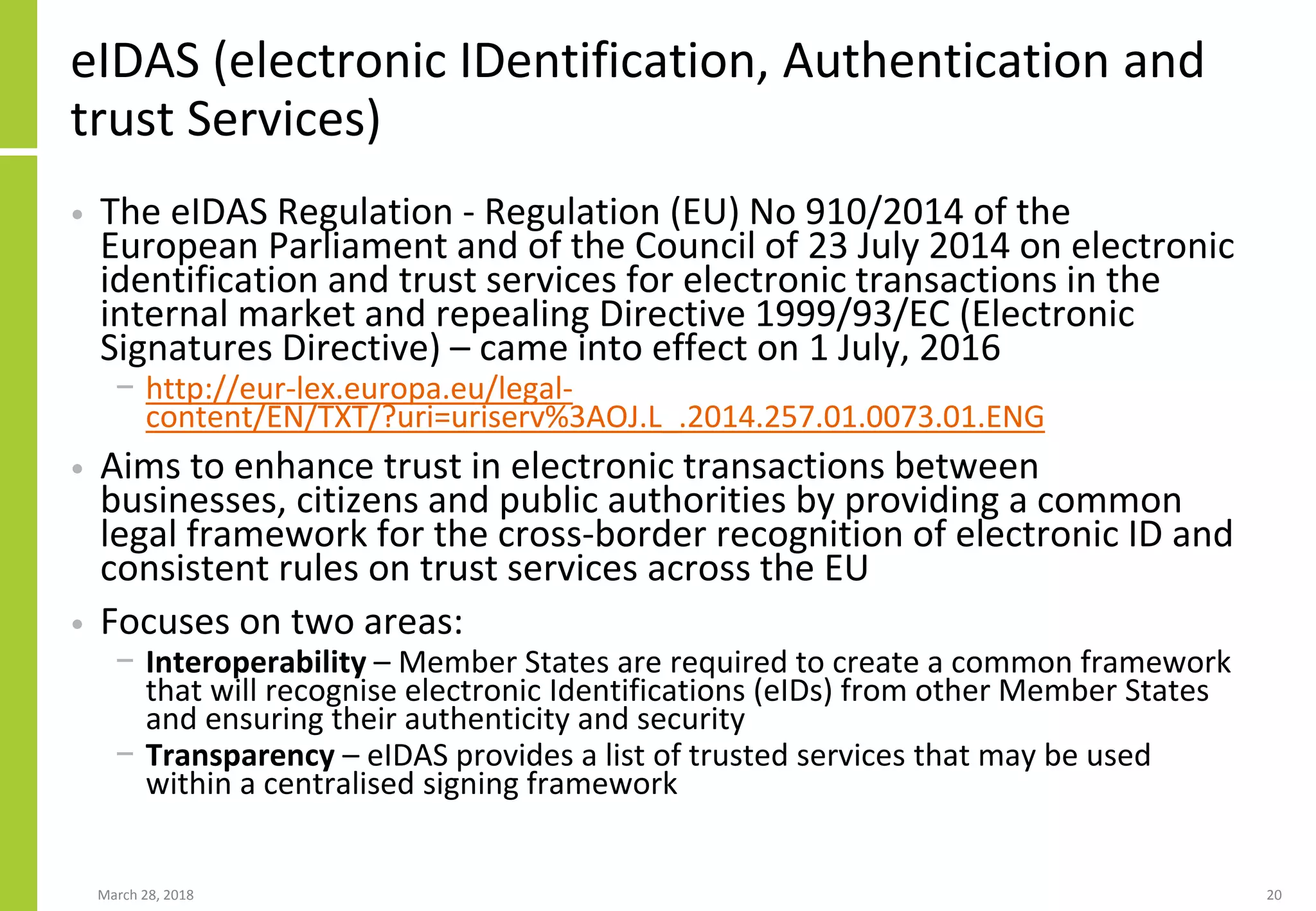 eIDAS (electronic IDentification, Authentication and
trust Services)
• The eIDAS Regulation - Regulation (EU) No 910/2014 of the
European Parliament and of the Council of 23 July 2014 on electronic
identification and trust services for electronic transactions in the
internal market and repealing Directive 1999/93/EC (Electronic
Signatures Directive) – came into effect on 1 July, 2016
− http://eur-lex.europa.eu/legal-
content/EN/TXT/?uri=uriserv%3AOJ.L_.2014.257.01.0073.01.ENG
• Aims to enhance trust in electronic transactions between
businesses, citizens and public authorities by providing a common
legal framework for the cross-border recognition of electronic ID and
consistent rules on trust services across the EU
• Focuses on two areas:
− Interoperability – Member States are required to create a common framework
that will recognise electronic Identifications (eIDs) from other Member States
and ensuring their authenticity and security
− Transparency – eIDAS provides a list of trusted services that may be used
within a centralised signing framework
March 28, 2018 20
 
