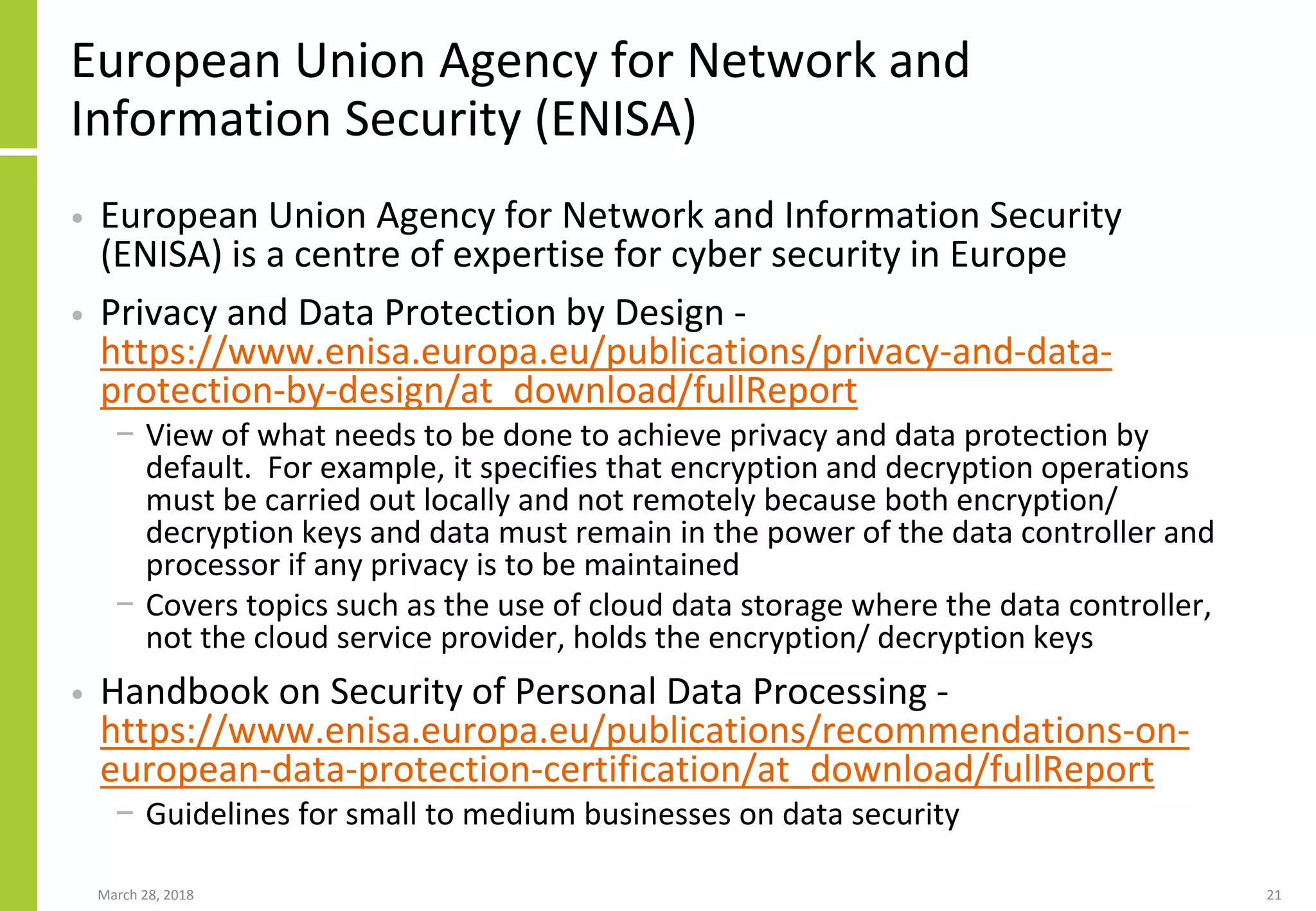European Union Agency for Network and
Information Security (ENISA)
• European Union Agency for Network and Information Security
(ENISA) is a centre of expertise for cyber security in Europe
• Privacy and Data Protection by Design -
https://www.enisa.europa.eu/publications/privacy-and-data-
protection-by-design/at_download/fullReport
− View of what needs to be done to achieve privacy and data protection by
default. For example, it specifies that encryption and decryption operations
must be carried out locally and not remotely because both encryption/
decryption keys and data must remain in the power of the data controller and
processor if any privacy is to be maintained
− Covers topics such as the use of cloud data storage where the data controller,
not the cloud service provider, holds the encryption/ decryption keys
• Handbook on Security of Personal Data Processing -
https://www.enisa.europa.eu/publications/recommendations-on-
european-data-protection-certification/at_download/fullReport
− Guidelines for small to medium businesses on data security
March 28, 2018 21
 