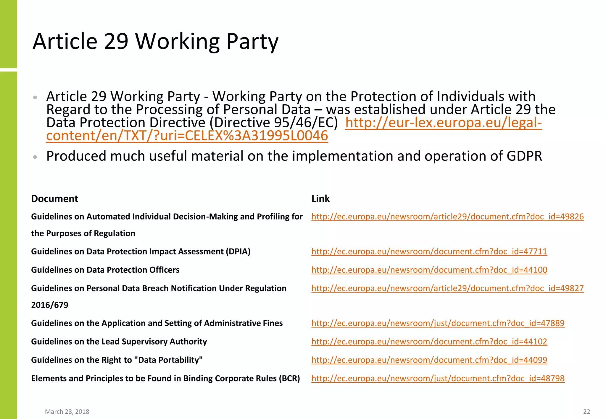 Article 29 Working Party
• Article 29 Working Party - Working Party on the Protection of Individuals with
Regard to the Processing of Personal Data – was established under Article 29 the
Data Protection Directive (Directive 95/46/EC) http://eur-lex.europa.eu/legal-
content/en/TXT/?uri=CELEX%3A31995L0046
• Produced much useful material on the implementation and operation of GDPR
March 28, 2018 22
Document Link
Guidelines on Automated Individual Decision-Making and Profiling for
the Purposes of Regulation
http://ec.europa.eu/newsroom/article29/document.cfm?doc_id=49826
Guidelines on Data Protection Impact Assessment (DPIA) http://ec.europa.eu/newsroom/document.cfm?doc_id=47711
Guidelines on Data Protection Officers http://ec.europa.eu/newsroom/document.cfm?doc_id=44100
Guidelines on Personal Data Breach Notification Under Regulation
2016/679
http://ec.europa.eu/newsroom/article29/document.cfm?doc_id=49827
Guidelines on the Application and Setting of Administrative Fines http://ec.europa.eu/newsroom/just/document.cfm?doc_id=47889
Guidelines on the Lead Supervisory Authority http://ec.europa.eu/newsroom/document.cfm?doc_id=44102
Guidelines on the Right to "Data Portability" http://ec.europa.eu/newsroom/document.cfm?doc_id=44099
Elements and Principles to be Found in Binding Corporate Rules (BCR) http://ec.europa.eu/newsroom/just/document.cfm?doc_id=48798
 
