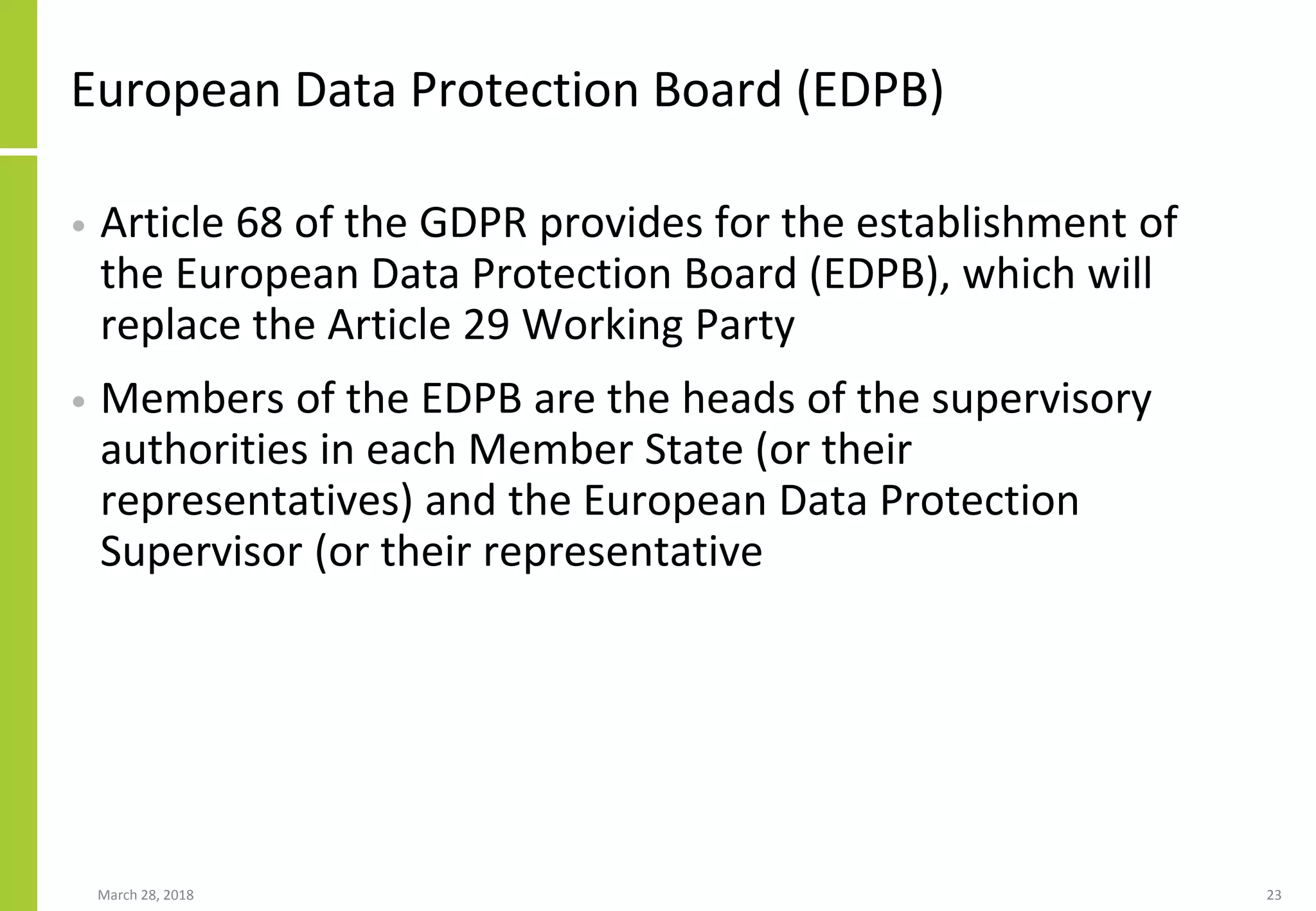 European Data Protection Board (EDPB)
• Article 68 of the GDPR provides for the establishment of
the European Data Protection Board (EDPB), which will
replace the Article 29 Working Party
• Members of the EDPB are the heads of the supervisory
authorities in each Member State (or their
representatives) and the European Data Protection
Supervisor (or their representative
March 28, 2018 23
 