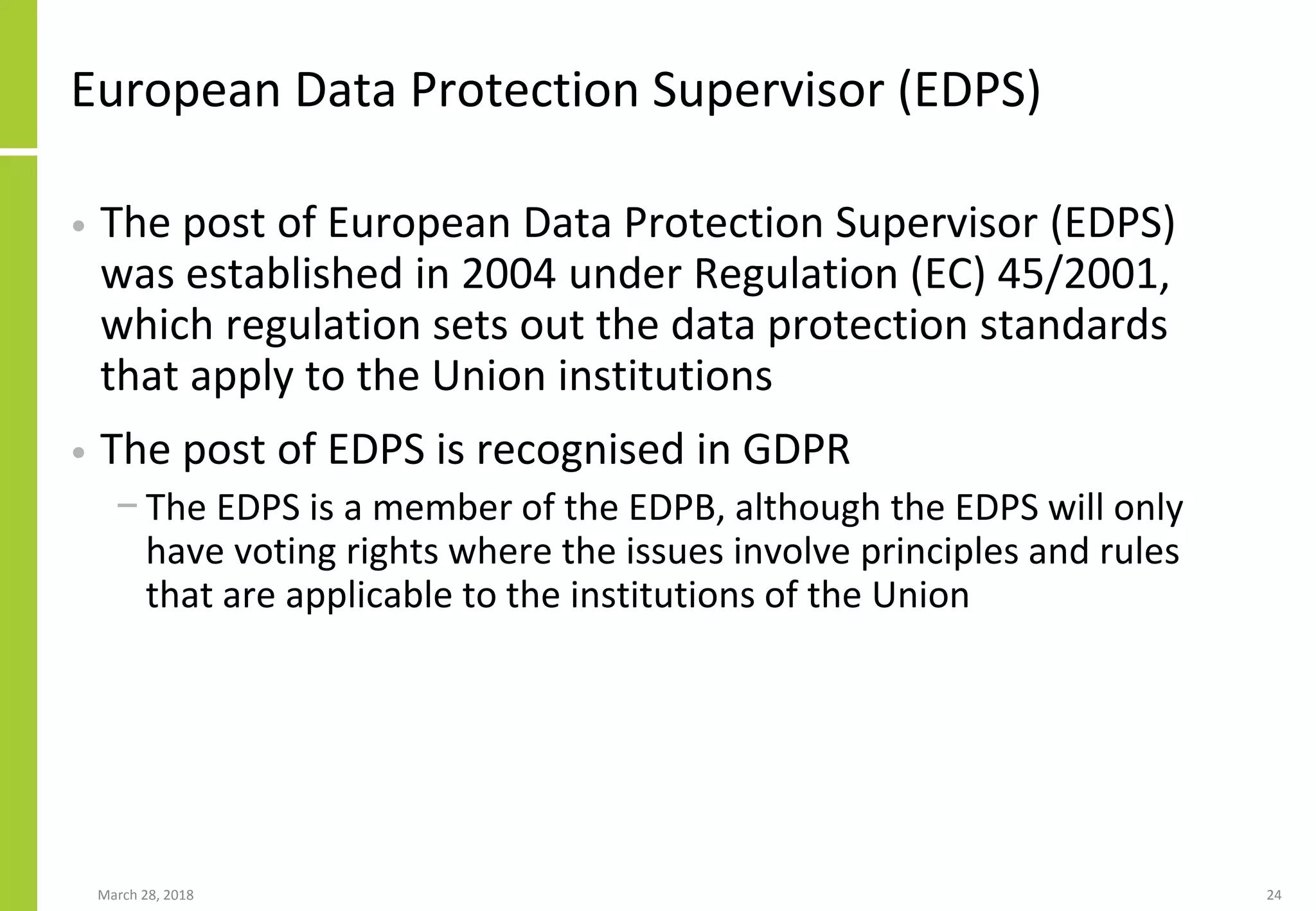 European Data Protection Supervisor (EDPS)
• The post of European Data Protection Supervisor (EDPS)
was established in 2004 under Regulation (EC) 45/2001,
which regulation sets out the data protection standards
that apply to the Union institutions
• The post of EDPS is recognised in GDPR
− The EDPS is a member of the EDPB, although the EDPS will only
have voting rights where the issues involve principles and rules
that are applicable to the institutions of the Union
March 28, 2018 24
 