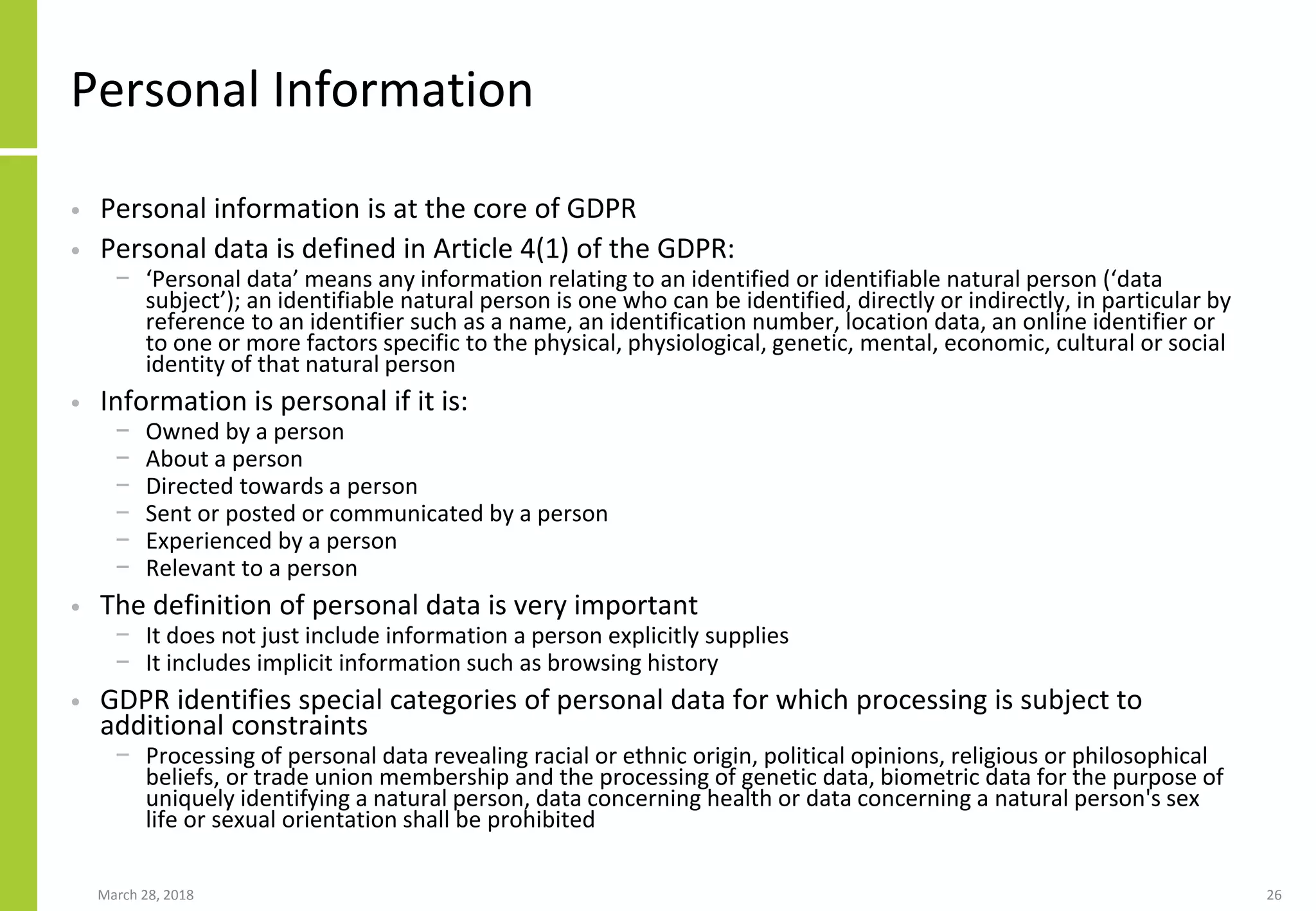Personal Information
• Personal information is at the core of GDPR
• Personal data is defined in Article 4(1) of the GDPR:
− ‘Personal data’ means any information relating to an identified or identifiable natural person (‘data
subject’); an identifiable natural person is one who can be identified, directly or indirectly, in particular by
reference to an identifier such as a name, an identification number, location data, an online identifier or
to one or more factors specific to the physical, physiological, genetic, mental, economic, cultural or social
identity of that natural person
• Information is personal if it is:
− Owned by a person
− About a person
− Directed towards a person
− Sent or posted or communicated by a person
− Experienced by a person
− Relevant to a person
• The definition of personal data is very important
− It does not just include information a person explicitly supplies
− It includes implicit information such as browsing history
• GDPR identifies special categories of personal data for which processing is subject to
additional constraints
− Processing of personal data revealing racial or ethnic origin, political opinions, religious or philosophical
beliefs, or trade union membership and the processing of genetic data, biometric data for the purpose of
uniquely identifying a natural person, data concerning health or data concerning a natural person's sex
life or sexual orientation shall be prohibited
March 28, 2018 26
 