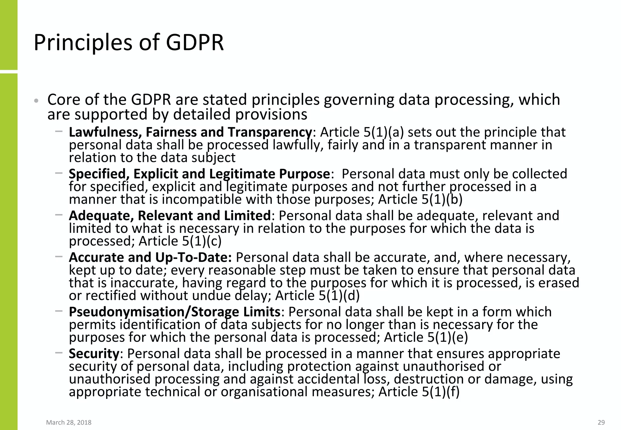 Principles of GDPR
• Core of the GDPR are stated principles governing data processing, which
are supported by detailed provisions
− Lawfulness, Fairness and Transparency: Article 5(1)(a) sets out the principle that
personal data shall be processed lawfully, fairly and in a transparent manner in
relation to the data subject
− Specified, Explicit and Legitimate Purpose: Personal data must only be collected
for specified, explicit and legitimate purposes and not further processed in a
manner that is incompatible with those purposes; Article 5(1)(b)
− Adequate, Relevant and Limited: Personal data shall be adequate, relevant and
limited to what is necessary in relation to the purposes for which the data is
processed; Article 5(1)(c)
− Accurate and Up-To-Date: Personal data shall be accurate, and, where necessary,
kept up to date; every reasonable step must be taken to ensure that personal data
that is inaccurate, having regard to the purposes for which it is processed, is erased
or rectified without undue delay; Article 5(1)(d)
− Pseudonymisation/Storage Limits: Personal data shall be kept in a form which
permits identification of data subjects for no longer than is necessary for the
purposes for which the personal data is processed; Article 5(1)(e)
− Security: Personal data shall be processed in a manner that ensures appropriate
security of personal data, including protection against unauthorised or
unauthorised processing and against accidental loss, destruction or damage, using
appropriate technical or organisational measures; Article 5(1)(f)
March 28, 2018 29
 