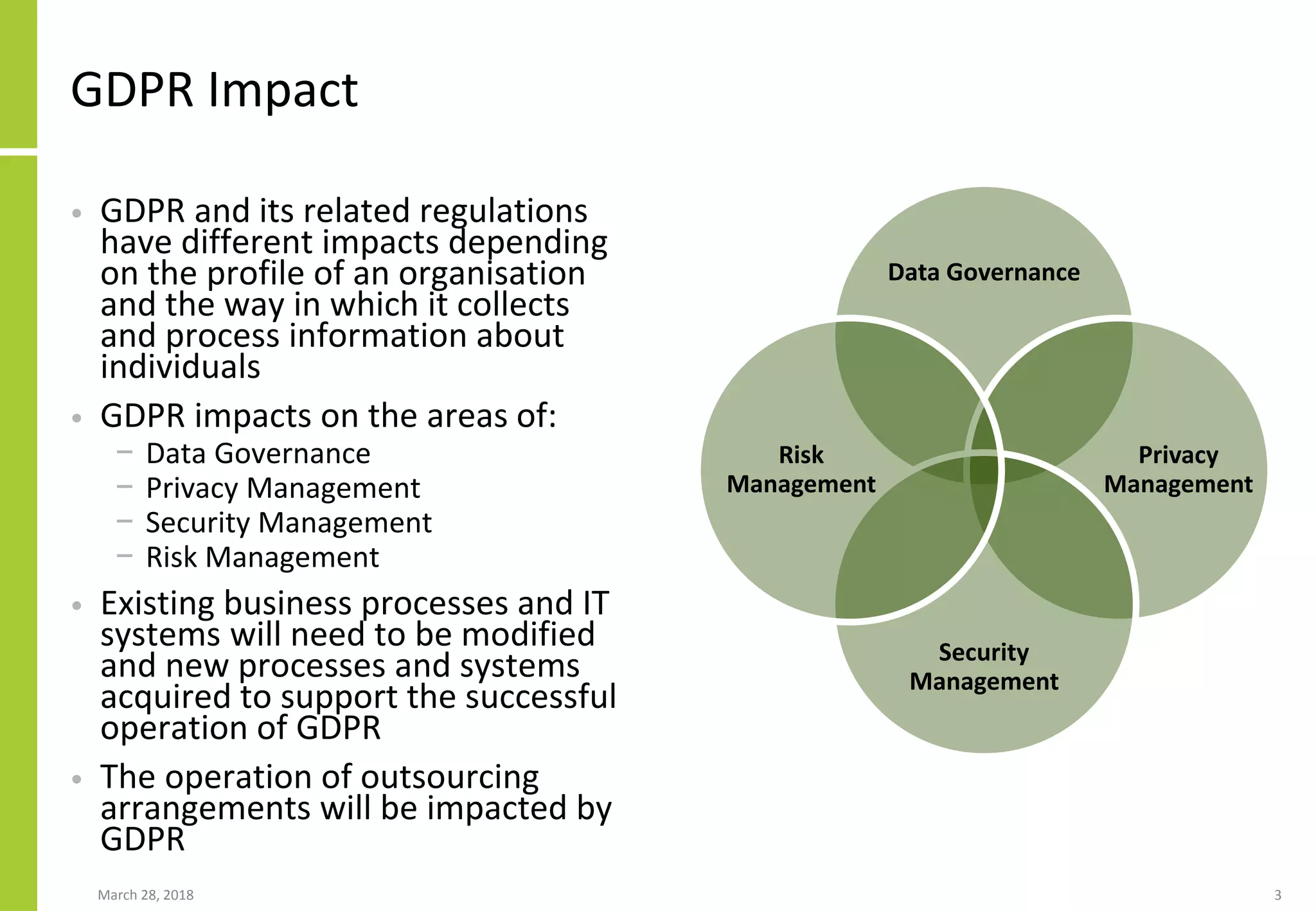 GDPR Impact
• GDPR and its related regulations
have different impacts depending
on the profile of an organisation
and the way in which it collects
and process information about
individuals
• GDPR impacts on the areas of:
− Data Governance
− Privacy Management
− Security Management
− Risk Management
• Existing business processes and IT
systems will need to be modified
and new processes and systems
acquired to support the successful
operation of GDPR
• The operation of outsourcing
arrangements will be impacted by
GDPR
March 28, 2018 3
Data Governance
Privacy
Management
Security
Management
Risk
Management
 