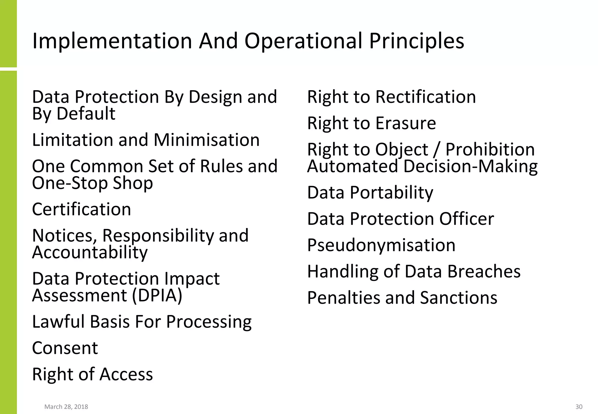 Implementation And Operational Principles
Data Protection By Design and
By Default
Limitation and Minimisation
One Common Set of Rules and
One-Stop Shop
Certification
Notices, Responsibility and
Accountability
Data Protection Impact
Assessment (DPIA)
Lawful Basis For Processing
Consent
Right of Access
Right to Rectification
Right to Erasure
Right to Object / Prohibition
Automated Decision-Making
Data Portability
Data Protection Officer
Pseudonymisation
Handling of Data Breaches
Penalties and Sanctions
March 28, 2018 30
 