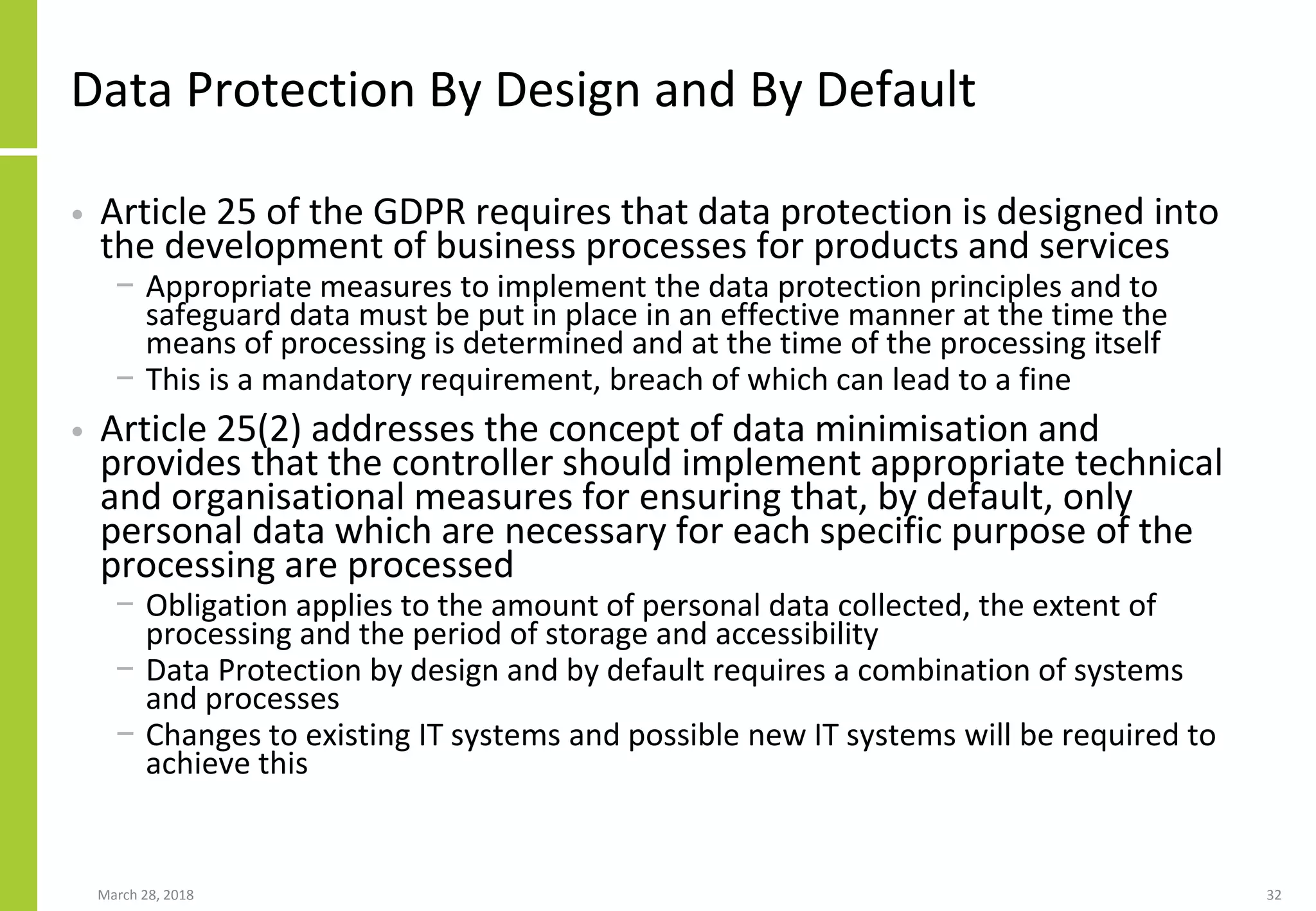 Data Protection By Design and By Default
• Article 25 of the GDPR requires that data protection is designed into
the development of business processes for products and services
− Appropriate measures to implement the data protection principles and to
safeguard data must be put in place in an effective manner at the time the
means of processing is determined and at the time of the processing itself
− This is a mandatory requirement, breach of which can lead to a fine
• Article 25(2) addresses the concept of data minimisation and
provides that the controller should implement appropriate technical
and organisational measures for ensuring that, by default, only
personal data which are necessary for each specific purpose of the
processing are processed
− Obligation applies to the amount of personal data collected, the extent of
processing and the period of storage and accessibility
− Data Protection by design and by default requires a combination of systems
and processes
− Changes to existing IT systems and possible new IT systems will be required to
achieve this
March 28, 2018 32
 