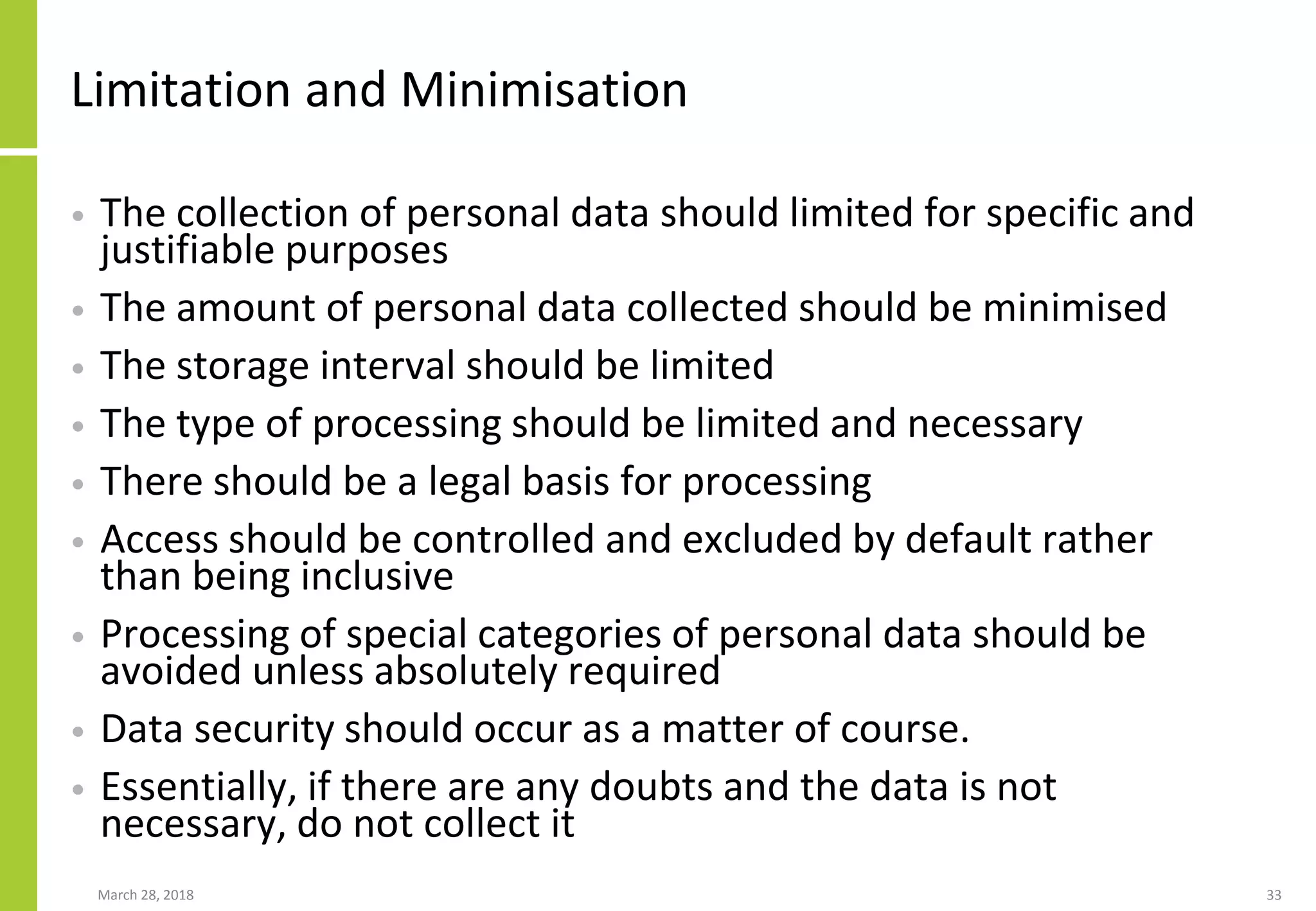 Limitation and Minimisation
• The collection of personal data should limited for specific and
justifiable purposes
• The amount of personal data collected should be minimised
• The storage interval should be limited
• The type of processing should be limited and necessary
• There should be a legal basis for processing
• Access should be controlled and excluded by default rather
than being inclusive
• Processing of special categories of personal data should be
avoided unless absolutely required
• Data security should occur as a matter of course.
• Essentially, if there are any doubts and the data is not
necessary, do not collect it
March 28, 2018 33
 