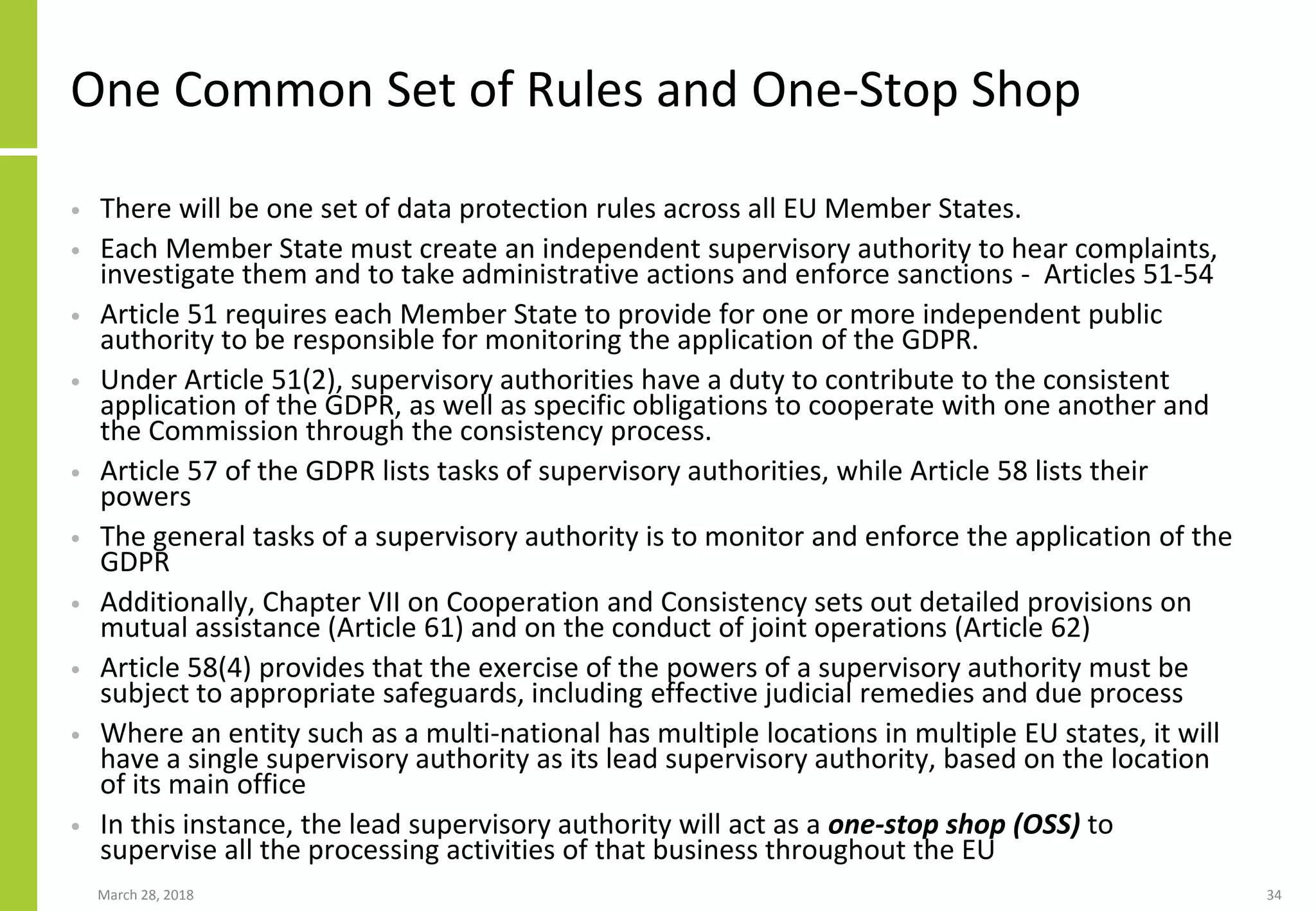 One Common Set of Rules and One-Stop Shop
• There will be one set of data protection rules across all EU Member States.
• Each Member State must create an independent supervisory authority to hear complaints,
investigate them and to take administrative actions and enforce sanctions - Articles 51-54
• Article 51 requires each Member State to provide for one or more independent public
authority to be responsible for monitoring the application of the GDPR.
• Under Article 51(2), supervisory authorities have a duty to contribute to the consistent
application of the GDPR, as well as specific obligations to cooperate with one another and
the Commission through the consistency process.
• Article 57 of the GDPR lists tasks of supervisory authorities, while Article 58 lists their
powers
• The general tasks of a supervisory authority is to monitor and enforce the application of the
GDPR
• Additionally, Chapter VII on Cooperation and Consistency sets out detailed provisions on
mutual assistance (Article 61) and on the conduct of joint operations (Article 62)
• Article 58(4) provides that the exercise of the powers of a supervisory authority must be
subject to appropriate safeguards, including effective judicial remedies and due process
• Where an entity such as a multi-national has multiple locations in multiple EU states, it will
have a single supervisory authority as its lead supervisory authority, based on the location
of its main office
• In this instance, the lead supervisory authority will act as a one-stop shop (OSS) to
supervise all the processing activities of that business throughout the EU
March 28, 2018 34
 
