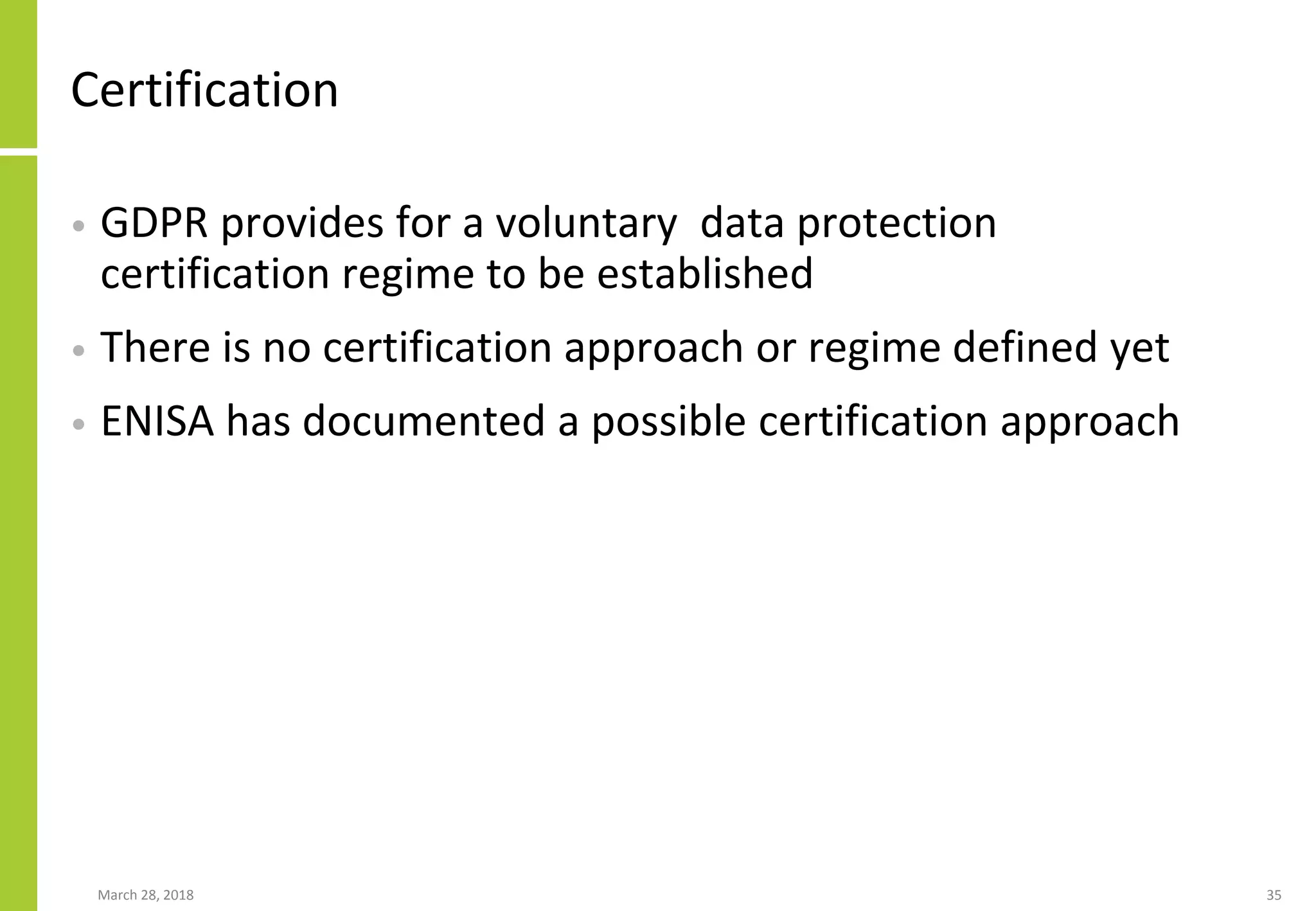 Certification
• GDPR provides for a voluntary data protection
certification regime to be established
• There is no certification approach or regime defined yet
• ENISA has documented a possible certification approach
March 28, 2018 35
 