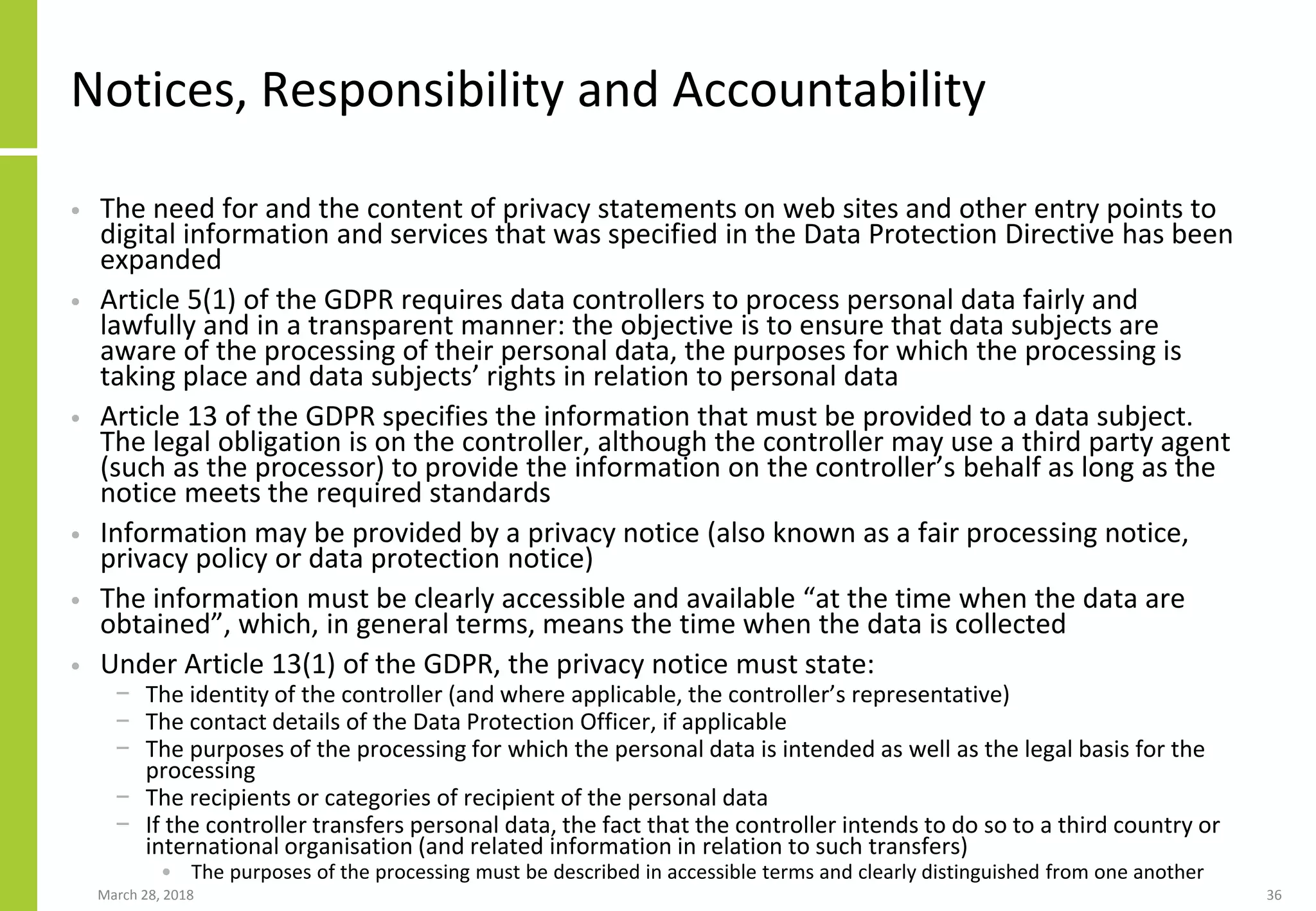 Notices, Responsibility and Accountability
• The need for and the content of privacy statements on web sites and other entry points to
digital information and services that was specified in the Data Protection Directive has been
expanded
• Article 5(1) of the GDPR requires data controllers to process personal data fairly and
lawfully and in a transparent manner: the objective is to ensure that data subjects are
aware of the processing of their personal data, the purposes for which the processing is
taking place and data subjects’ rights in relation to personal data
• Article 13 of the GDPR specifies the information that must be provided to a data subject.
The legal obligation is on the controller, although the controller may use a third party agent
(such as the processor) to provide the information on the controller’s behalf as long as the
notice meets the required standards
• Information may be provided by a privacy notice (also known as a fair processing notice,
privacy policy or data protection notice)
• The information must be clearly accessible and available “at the time when the data are
obtained”, which, in general terms, means the time when the data is collected
• Under Article 13(1) of the GDPR, the privacy notice must state:
− The identity of the controller (and where applicable, the controller’s representative)
− The contact details of the Data Protection Officer, if applicable
− The purposes of the processing for which the personal data is intended as well as the legal basis for the
processing
− The recipients or categories of recipient of the personal data
− If the controller transfers personal data, the fact that the controller intends to do so to a third country or
international organisation (and related information in relation to such transfers)
• The purposes of the processing must be described in accessible terms and clearly distinguished from one another
March 28, 2018 36
 