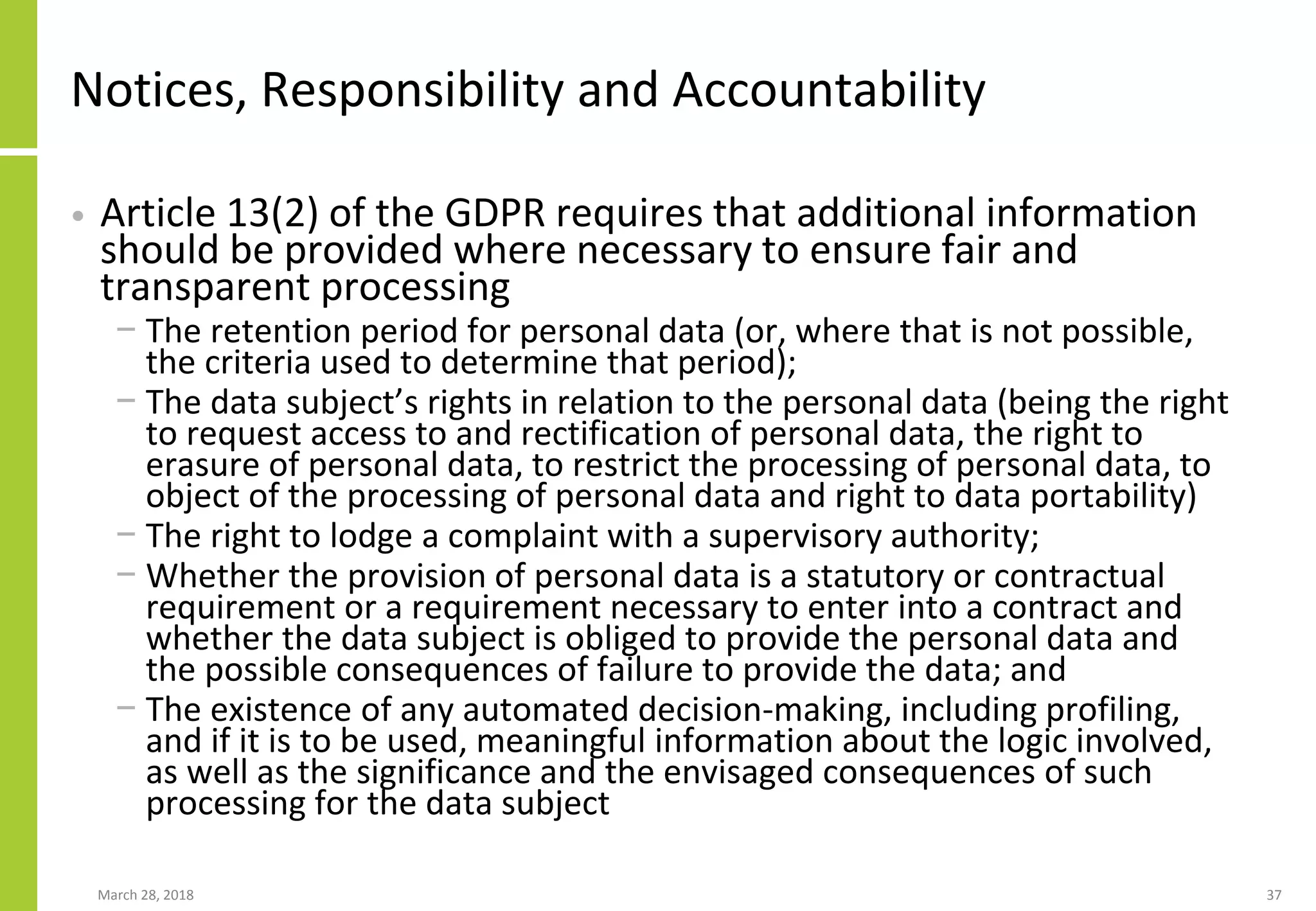 Notices, Responsibility and Accountability
• Article 13(2) of the GDPR requires that additional information
should be provided where necessary to ensure fair and
transparent processing
− The retention period for personal data (or, where that is not possible,
the criteria used to determine that period);
− The data subject’s rights in relation to the personal data (being the right
to request access to and rectification of personal data, the right to
erasure of personal data, to restrict the processing of personal data, to
object of the processing of personal data and right to data portability)
− The right to lodge a complaint with a supervisory authority;
− Whether the provision of personal data is a statutory or contractual
requirement or a requirement necessary to enter into a contract and
whether the data subject is obliged to provide the personal data and
the possible consequences of failure to provide the data; and
− The existence of any automated decision-making, including profiling,
and if it is to be used, meaningful information about the logic involved,
as well as the significance and the envisaged consequences of such
processing for the data subject
March 28, 2018 37
 