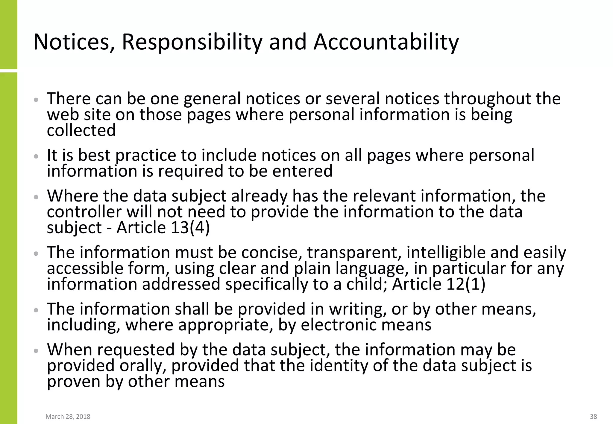 Notices, Responsibility and Accountability
• There can be one general notices or several notices throughout the
web site on those pages where personal information is being
collected
• It is best practice to include notices on all pages where personal
information is required to be entered
• Where the data subject already has the relevant information, the
controller will not need to provide the information to the data
subject - Article 13(4)
• The information must be concise, transparent, intelligible and easily
accessible form, using clear and plain language, in particular for any
information addressed specifically to a child; Article 12(1)
• The information shall be provided in writing, or by other means,
including, where appropriate, by electronic means
• When requested by the data subject, the information may be
provided orally, provided that the identity of the data subject is
proven by other means
March 28, 2018 38
 