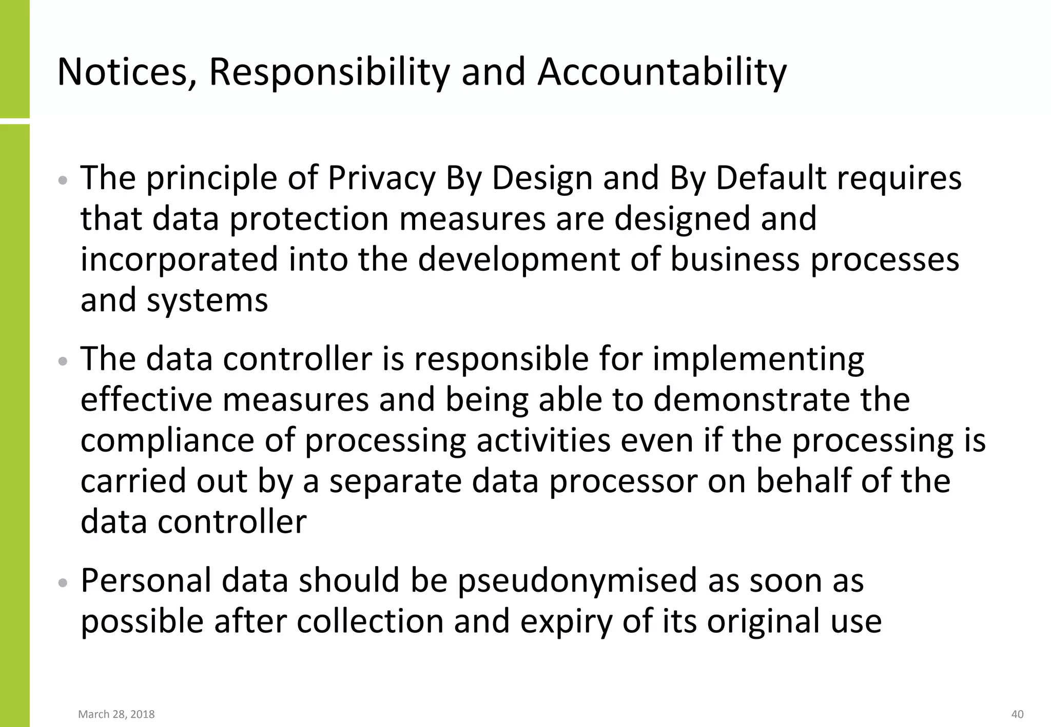 Notices, Responsibility and Accountability
• The principle of Privacy By Design and By Default requires
that data protection measures are designed and
incorporated into the development of business processes
and systems
• The data controller is responsible for implementing
effective measures and being able to demonstrate the
compliance of processing activities even if the processing is
carried out by a separate data processor on behalf of the
data controller
• Personal data should be pseudonymised as soon as
possible after collection and expiry of its original use
March 28, 2018 40
 