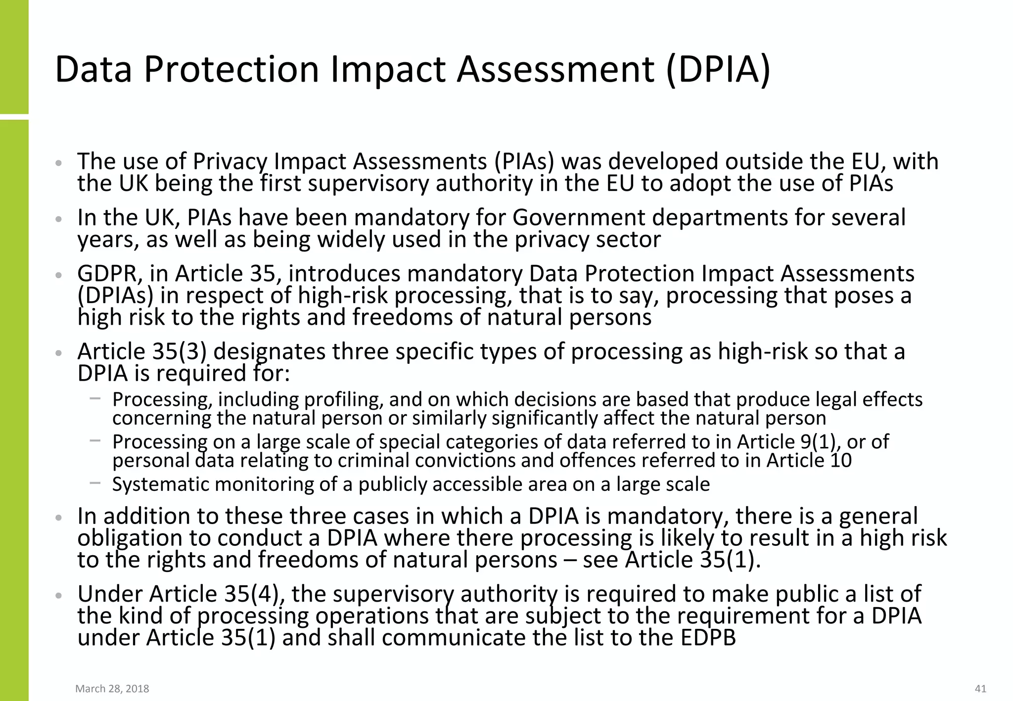 Data Protection Impact Assessment (DPIA)
• The use of Privacy Impact Assessments (PIAs) was developed outside the EU, with
the UK being the first supervisory authority in the EU to adopt the use of PIAs
• In the UK, PIAs have been mandatory for Government departments for several
years, as well as being widely used in the privacy sector
• GDPR, in Article 35, introduces mandatory Data Protection Impact Assessments
(DPIAs) in respect of high-risk processing, that is to say, processing that poses a
high risk to the rights and freedoms of natural persons
• Article 35(3) designates three specific types of processing as high-risk so that a
DPIA is required for:
− Processing, including profiling, and on which decisions are based that produce legal effects
concerning the natural person or similarly significantly affect the natural person
− Processing on a large scale of special categories of data referred to in Article 9(1), or of
personal data relating to criminal convictions and offences referred to in Article 10
− Systematic monitoring of a publicly accessible area on a large scale
• In addition to these three cases in which a DPIA is mandatory, there is a general
obligation to conduct a DPIA where there processing is likely to result in a high risk
to the rights and freedoms of natural persons – see Article 35(1).
• Under Article 35(4), the supervisory authority is required to make public a list of
the kind of processing operations that are subject to the requirement for a DPIA
under Article 35(1) and shall communicate the list to the EDPB
March 28, 2018 41
 