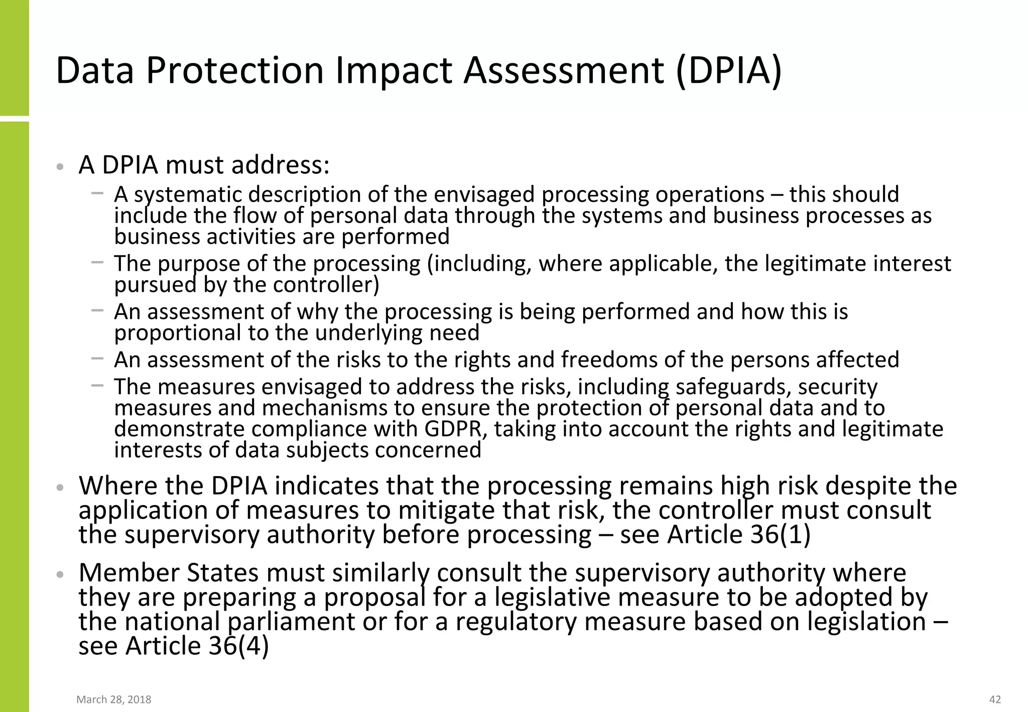 Data Protection Impact Assessment (DPIA)
• A DPIA must address:
− A systematic description of the envisaged processing operations – this should
include the flow of personal data through the systems and business processes as
business activities are performed
− The purpose of the processing (including, where applicable, the legitimate interest
pursued by the controller)
− An assessment of why the processing is being performed and how this is
proportional to the underlying need
− An assessment of the risks to the rights and freedoms of the persons affected
− The measures envisaged to address the risks, including safeguards, security
measures and mechanisms to ensure the protection of personal data and to
demonstrate compliance with GDPR, taking into account the rights and legitimate
interests of data subjects concerned
• Where the DPIA indicates that the processing remains high risk despite the
application of measures to mitigate that risk, the controller must consult
the supervisory authority before processing – see Article 36(1)
• Member States must similarly consult the supervisory authority where
they are preparing a proposal for a legislative measure to be adopted by
the national parliament or for a regulatory measure based on legislation –
see Article 36(4)
March 28, 2018 42
 