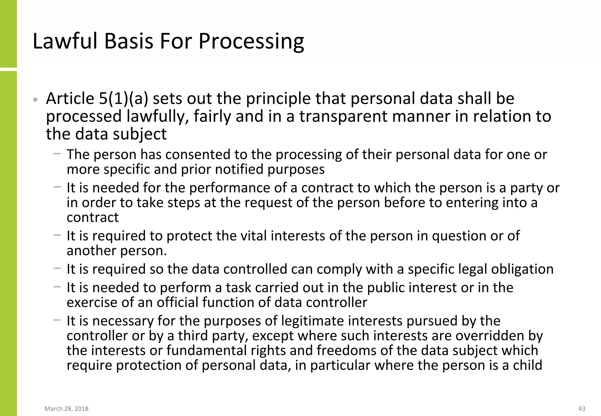 Lawful Basis For Processing
• Article 5(1)(a) sets out the principle that personal data shall be
processed lawfully, fairly and in a transparent manner in relation to
the data subject
− The person has consented to the processing of their personal data for one or
more specific and prior notified purposes
− It is needed for the performance of a contract to which the person is a party or
in order to take steps at the request of the person before to entering into a
contract
− It is required to protect the vital interests of the person in question or of
another person.
− It is required so the data controlled can comply with a specific legal obligation
− It is needed to perform a task carried out in the public interest or in the
exercise of an official function of data controller
− It is necessary for the purposes of legitimate interests pursued by the
controller or by a third party, except where such interests are overridden by
the interests or fundamental rights and freedoms of the data subject which
require protection of personal data, in particular where the person is a child
March 28, 2018 43
 