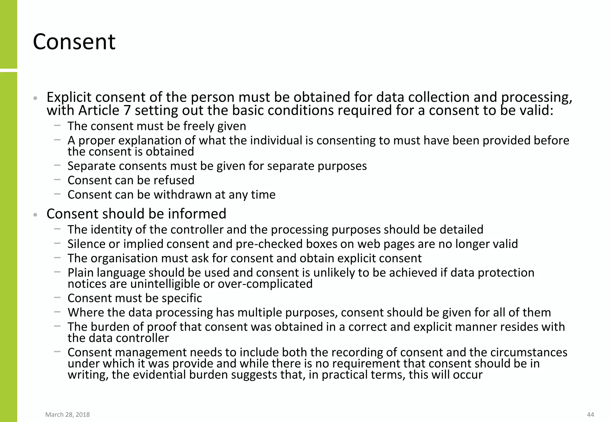 Consent
• Explicit consent of the person must be obtained for data collection and processing,
with Article 7 setting out the basic conditions required for a consent to be valid:
− The consent must be freely given
− A proper explanation of what the individual is consenting to must have been provided before
the consent is obtained
− Separate consents must be given for separate purposes
− Consent can be refused
− Consent can be withdrawn at any time
• Consent should be informed
− The identity of the controller and the processing purposes should be detailed
− Silence or implied consent and pre-checked boxes on web pages are no longer valid
− The organisation must ask for consent and obtain explicit consent
− Plain language should be used and consent is unlikely to be achieved if data protection
notices are unintelligible or over-complicated
− Consent must be specific
− Where the data processing has multiple purposes, consent should be given for all of them
− The burden of proof that consent was obtained in a correct and explicit manner resides with
the data controller
− Consent management needs to include both the recording of consent and the circumstances
under which it was provide and while there is no requirement that consent should be in
writing, the evidential burden suggests that, in practical terms, this will occur
March 28, 2018 44
 