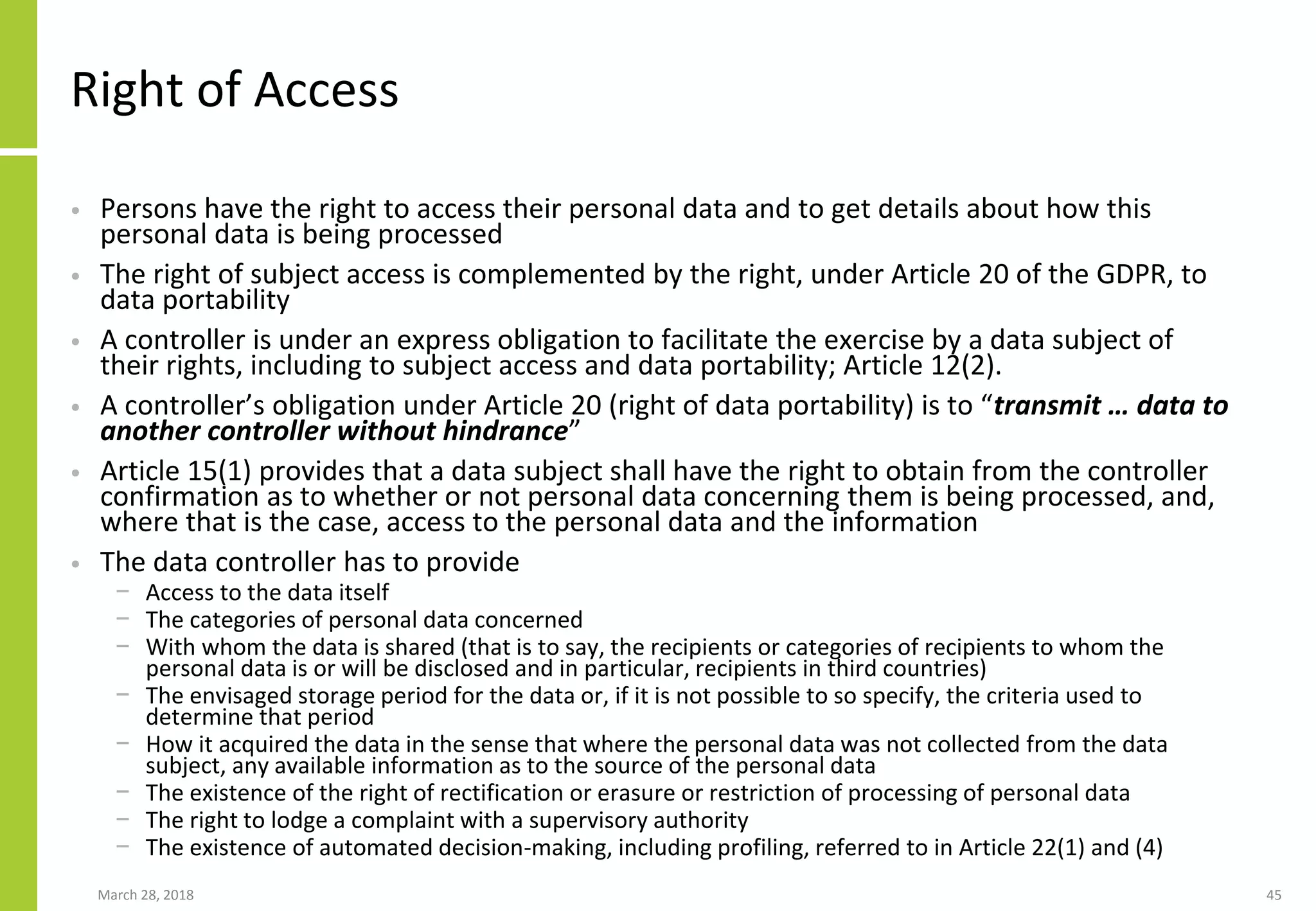 Right of Access
• Persons have the right to access their personal data and to get details about how this
personal data is being processed
• The right of subject access is complemented by the right, under Article 20 of the GDPR, to
data portability
• A controller is under an express obligation to facilitate the exercise by a data subject of
their rights, including to subject access and data portability; Article 12(2).
• A controller’s obligation under Article 20 (right of data portability) is to “transmit … data to
another controller without hindrance”
• Article 15(1) provides that a data subject shall have the right to obtain from the controller
confirmation as to whether or not personal data concerning them is being processed, and,
where that is the case, access to the personal data and the information
• The data controller has to provide
− Access to the data itself
− The categories of personal data concerned
− With whom the data is shared (that is to say, the recipients or categories of recipients to whom the
personal data is or will be disclosed and in particular, recipients in third countries)
− The envisaged storage period for the data or, if it is not possible to so specify, the criteria used to
determine that period
− How it acquired the data in the sense that where the personal data was not collected from the data
subject, any available information as to the source of the personal data
− The existence of the right of rectification or erasure or restriction of processing of personal data
− The right to lodge a complaint with a supervisory authority
− The existence of automated decision-making, including profiling, referred to in Article 22(1) and (4)
March 28, 2018 45
 