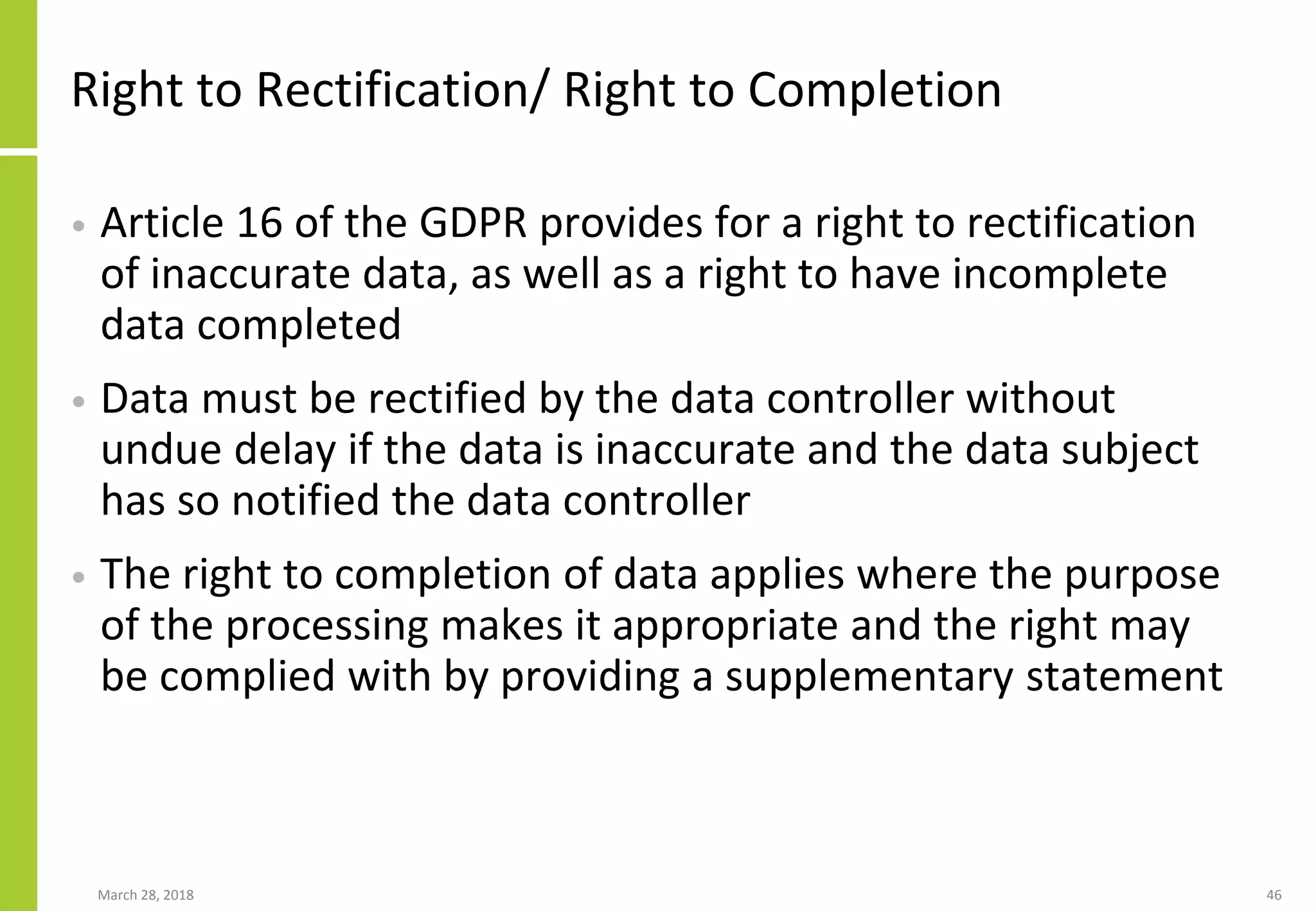 Right to Rectification/ Right to Completion
• Article 16 of the GDPR provides for a right to rectification
of inaccurate data, as well as a right to have incomplete
data completed
• Data must be rectified by the data controller without
undue delay if the data is inaccurate and the data subject
has so notified the data controller
• The right to completion of data applies where the purpose
of the processing makes it appropriate and the right may
be complied with by providing a supplementary statement
March 28, 2018 46
 