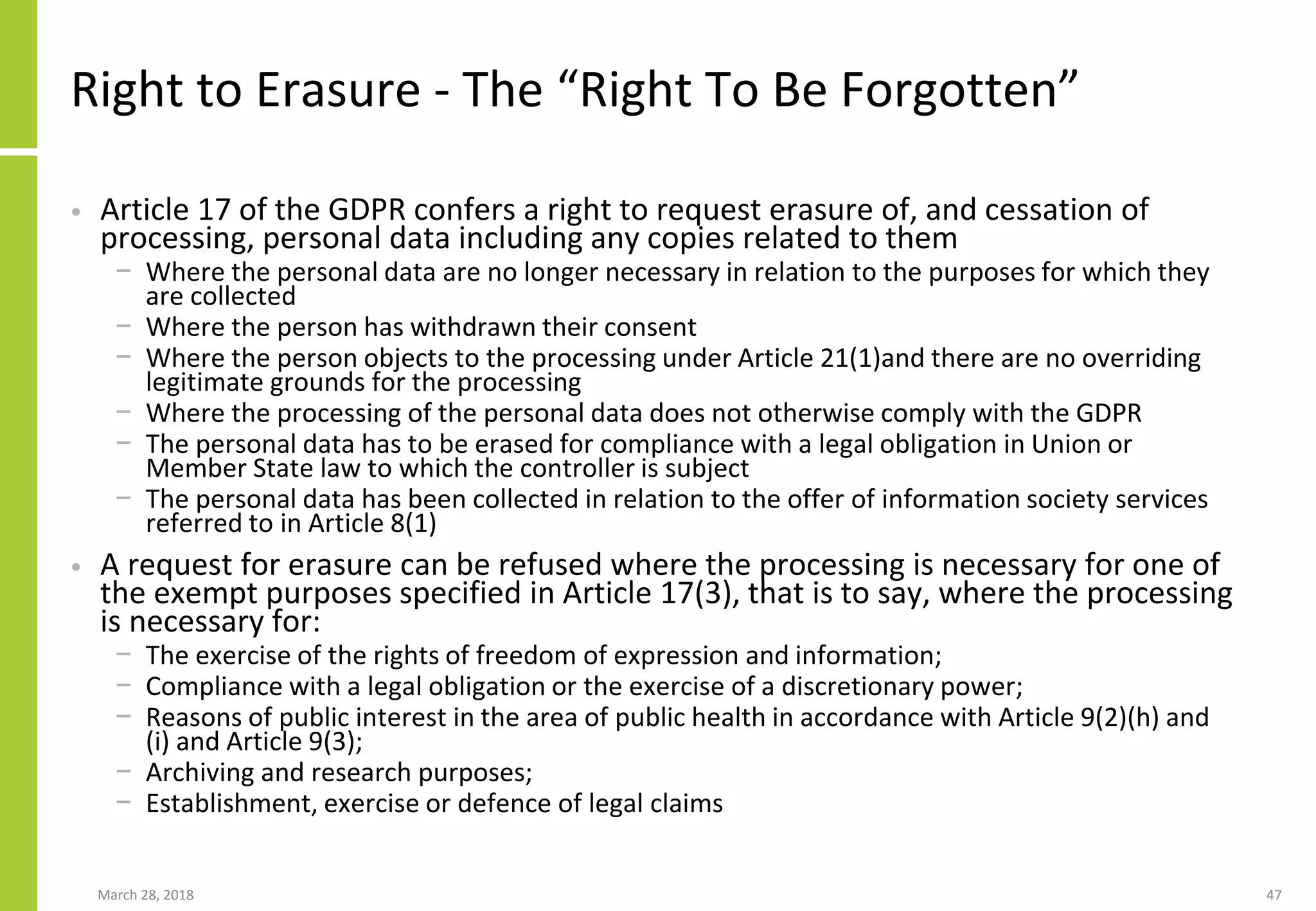 Right to Erasure - The “Right To Be Forgotten”
• Article 17 of the GDPR confers a right to request erasure of, and cessation of
processing, personal data including any copies related to them
− Where the personal data are no longer necessary in relation to the purposes for which they
are collected
− Where the person has withdrawn their consent
− Where the person objects to the processing under Article 21(1)and there are no overriding
legitimate grounds for the processing
− Where the processing of the personal data does not otherwise comply with the GDPR
− The personal data has to be erased for compliance with a legal obligation in Union or
Member State law to which the controller is subject
− The personal data has been collected in relation to the offer of information society services
referred to in Article 8(1)
• A request for erasure can be refused where the processing is necessary for one of
the exempt purposes specified in Article 17(3), that is to say, where the processing
is necessary for:
− The exercise of the rights of freedom of expression and information;
− Compliance with a legal obligation or the exercise of a discretionary power;
− Reasons of public interest in the area of public health in accordance with Article 9(2)(h) and
(i) and Article 9(3);
− Archiving and research purposes;
− Establishment, exercise or defence of legal claims
March 28, 2018 47
 