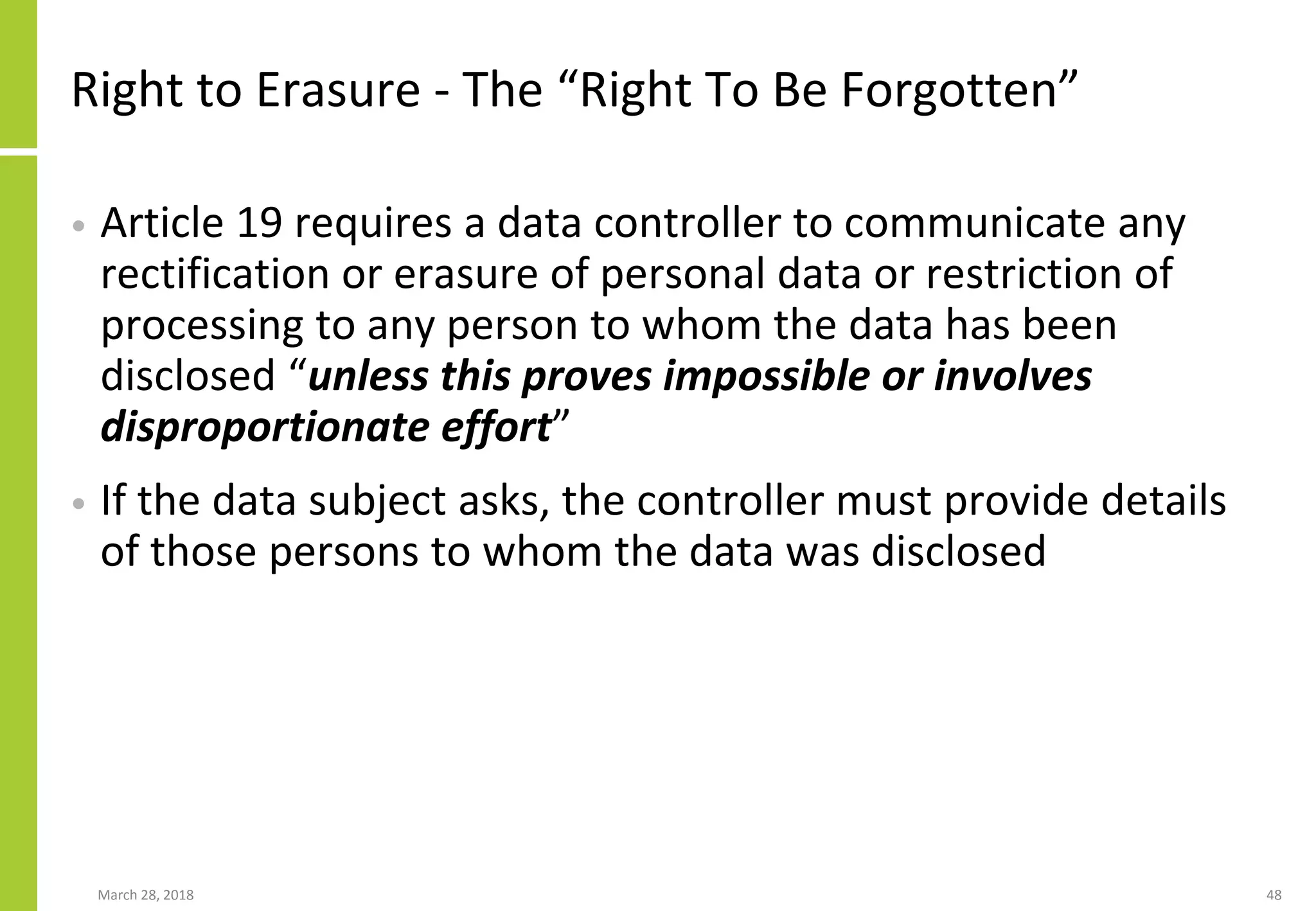 Right to Erasure - The “Right To Be Forgotten”
• Article 19 requires a data controller to communicate any
rectification or erasure of personal data or restriction of
processing to any person to whom the data has been
disclosed “unless this proves impossible or involves
disproportionate effort”
• If the data subject asks, the controller must provide details
of those persons to whom the data was disclosed
March 28, 2018 48
 