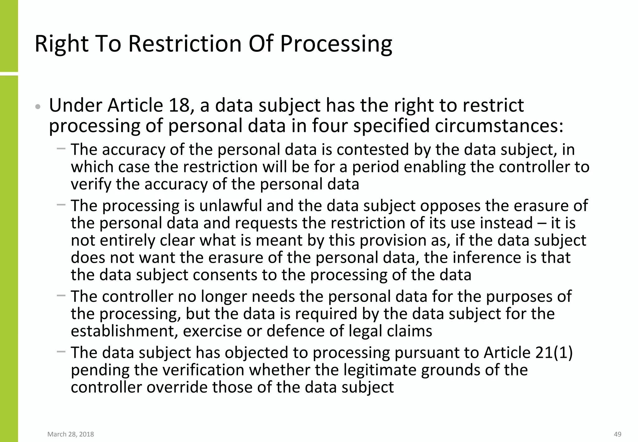 Right To Restriction Of Processing
• Under Article 18, a data subject has the right to restrict
processing of personal data in four specified circumstances:
− The accuracy of the personal data is contested by the data subject, in
which case the restriction will be for a period enabling the controller to
verify the accuracy of the personal data
− The processing is unlawful and the data subject opposes the erasure of
the personal data and requests the restriction of its use instead – it is
not entirely clear what is meant by this provision as, if the data subject
does not want the erasure of the personal data, the inference is that
the data subject consents to the processing of the data
− The controller no longer needs the personal data for the purposes of
the processing, but the data is required by the data subject for the
establishment, exercise or defence of legal claims
− The data subject has objected to processing pursuant to Article 21(1)
pending the verification whether the legitimate grounds of the
controller override those of the data subject
March 28, 2018 49
 