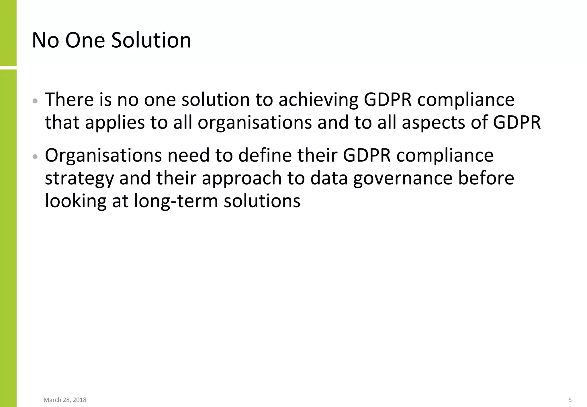 No One Solution
• There is no one solution to achieving GDPR compliance
that applies to all organisations and to all aspects of GDPR
• Organisations need to define their GDPR compliance
strategy and their approach to data governance before
looking at long-term solutions
March 28, 2018 5
 