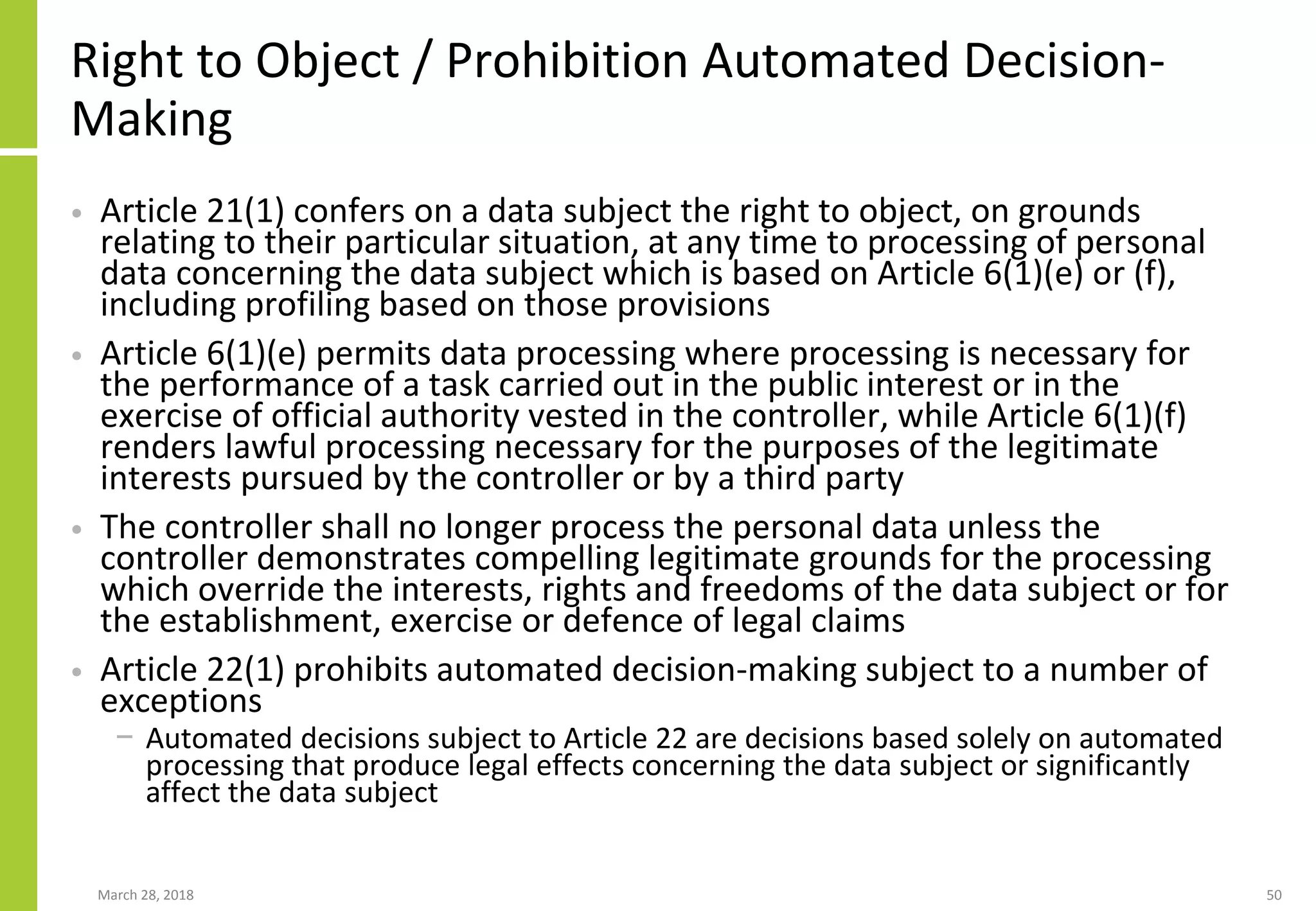 Right to Object / Prohibition Automated Decision-
Making
• Article 21(1) confers on a data subject the right to object, on grounds
relating to their particular situation, at any time to processing of personal
data concerning the data subject which is based on Article 6(1)(e) or (f),
including profiling based on those provisions
• Article 6(1)(e) permits data processing where processing is necessary for
the performance of a task carried out in the public interest or in the
exercise of official authority vested in the controller, while Article 6(1)(f)
renders lawful processing necessary for the purposes of the legitimate
interests pursued by the controller or by a third party
• The controller shall no longer process the personal data unless the
controller demonstrates compelling legitimate grounds for the processing
which override the interests, rights and freedoms of the data subject or for
the establishment, exercise or defence of legal claims
• Article 22(1) prohibits automated decision-making subject to a number of
exceptions
− Automated decisions subject to Article 22 are decisions based solely on automated
processing that produce legal effects concerning the data subject or significantly
affect the data subject
March 28, 2018 50
 