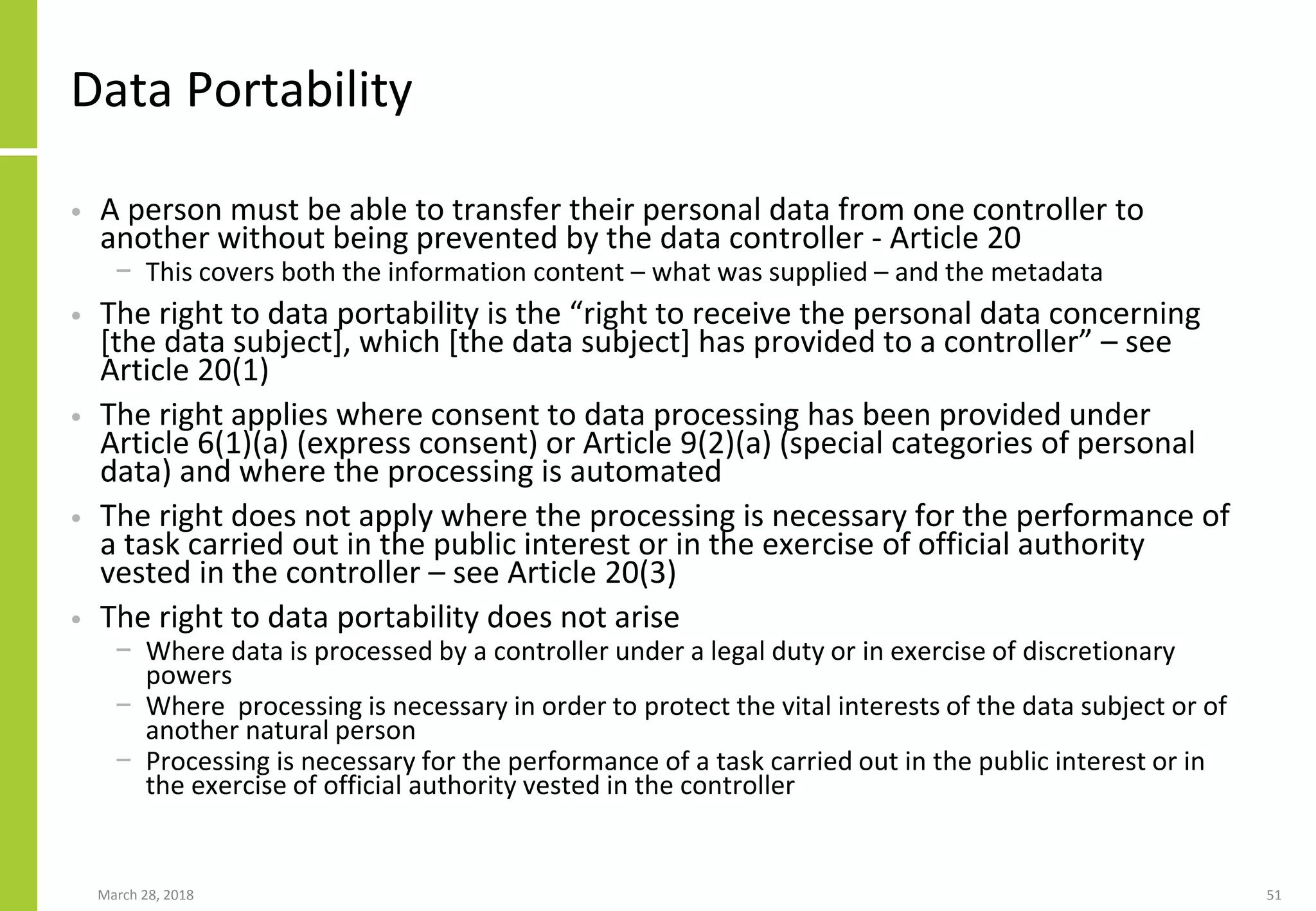 Data Portability
• A person must be able to transfer their personal data from one controller to
another without being prevented by the data controller - Article 20
− This covers both the information content – what was supplied – and the metadata
• The right to data portability is the “right to receive the personal data concerning
[the data subject], which [the data subject] has provided to a controller” – see
Article 20(1)
• The right applies where consent to data processing has been provided under
Article 6(1)(a) (express consent) or Article 9(2)(a) (special categories of personal
data) and where the processing is automated
• The right does not apply where the processing is necessary for the performance of
a task carried out in the public interest or in the exercise of official authority
vested in the controller – see Article 20(3)
• The right to data portability does not arise
− Where data is processed by a controller under a legal duty or in exercise of discretionary
powers
− Where processing is necessary in order to protect the vital interests of the data subject or of
another natural person
− Processing is necessary for the performance of a task carried out in the public interest or in
the exercise of official authority vested in the controller
March 28, 2018 51
 