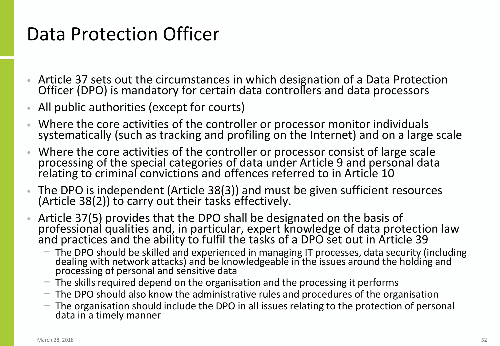 Data Protection Officer
• Article 37 sets out the circumstances in which designation of a Data Protection
Officer (DPO) is mandatory for certain data controllers and data processors
• All public authorities (except for courts)
• Where the core activities of the controller or processor monitor individuals
systematically (such as tracking and profiling on the Internet) and on a large scale
• Where the core activities of the controller or processor consist of large scale
processing of the special categories of data under Article 9 and personal data
relating to criminal convictions and offences referred to in Article 10
• The DPO is independent (Article 38(3)) and must be given sufficient resources
(Article 38(2)) to carry out their tasks effectively.
• Article 37(5) provides that the DPO shall be designated on the basis of
professional qualities and, in particular, expert knowledge of data protection law
and practices and the ability to fulfil the tasks of a DPO set out in Article 39
− The DPO should be skilled and experienced in managing IT processes, data security (including
dealing with network attacks) and be knowledgeable in the issues around the holding and
processing of personal and sensitive data
− The skills required depend on the organisation and the processing it performs
− The DPO should also know the administrative rules and procedures of the organisation
− The organisation should include the DPO in all issues relating to the protection of personal
data in a timely manner
March 28, 2018 52
 