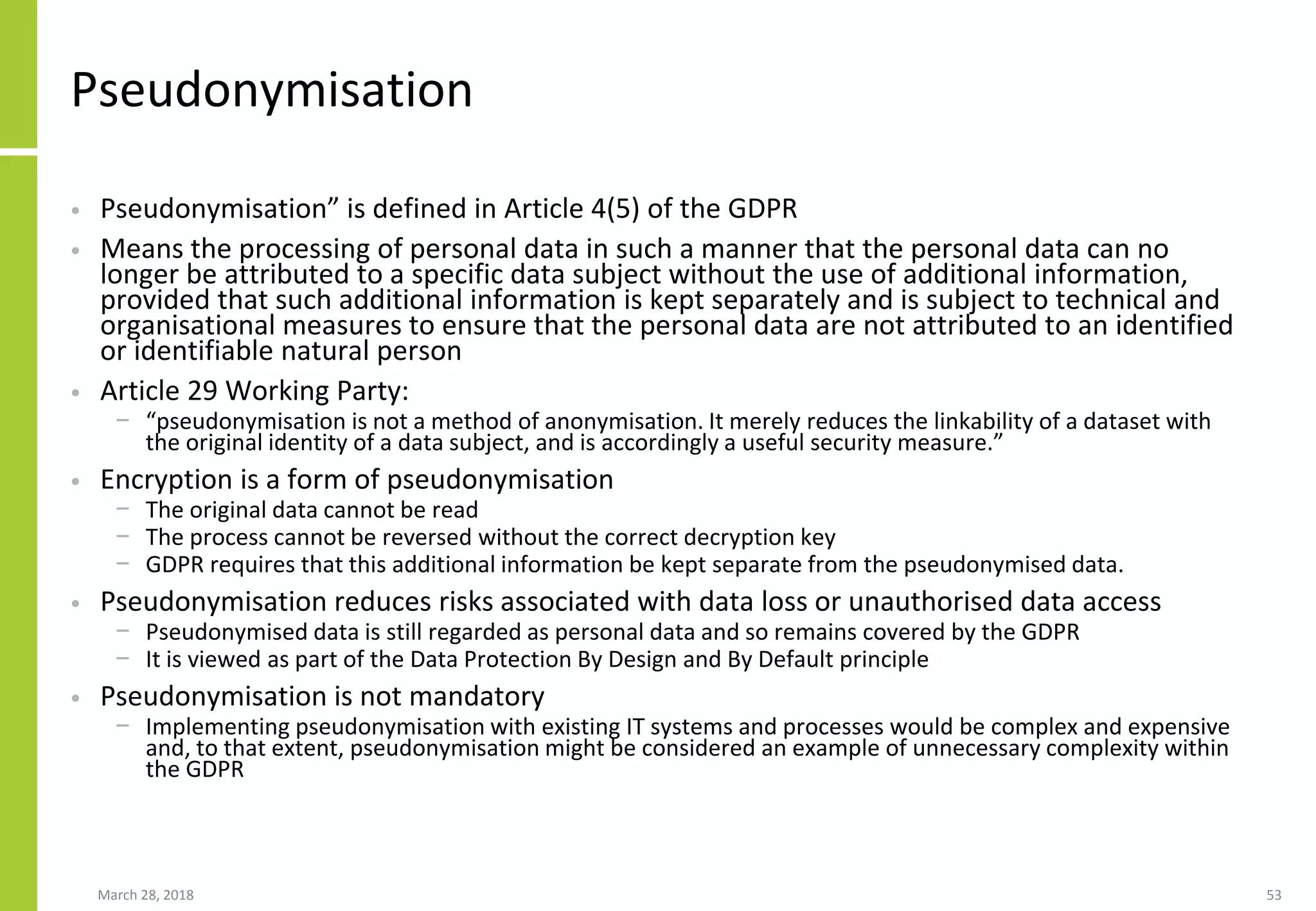 Pseudonymisation
• Pseudonymisation” is defined in Article 4(5) of the GDPR
• Means the processing of personal data in such a manner that the personal data can no
longer be attributed to a specific data subject without the use of additional information,
provided that such additional information is kept separately and is subject to technical and
organisational measures to ensure that the personal data are not attributed to an identified
or identifiable natural person
• Article 29 Working Party:
− “pseudonymisation is not a method of anonymisation. It merely reduces the linkability of a dataset with
the original identity of a data subject, and is accordingly a useful security measure.”
• Encryption is a form of pseudonymisation
− The original data cannot be read
− The process cannot be reversed without the correct decryption key
− GDPR requires that this additional information be kept separate from the pseudonymised data.
• Pseudonymisation reduces risks associated with data loss or unauthorised data access
− Pseudonymised data is still regarded as personal data and so remains covered by the GDPR
− It is viewed as part of the Data Protection By Design and By Default principle
• Pseudonymisation is not mandatory
− Implementing pseudonymisation with existing IT systems and processes would be complex and expensive
and, to that extent, pseudonymisation might be considered an example of unnecessary complexity within
the GDPR
March 28, 2018 53
 