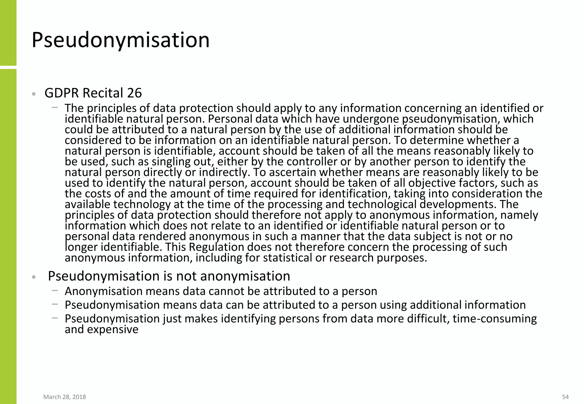 Pseudonymisation
• GDPR Recital 26
− The principles of data protection should apply to any information concerning an identified or
identifiable natural person. Personal data which have undergone pseudonymisation, which
could be attributed to a natural person by the use of additional information should be
considered to be information on an identifiable natural person. To determine whether a
natural person is identifiable, account should be taken of all the means reasonably likely to
be used, such as singling out, either by the controller or by another person to identify the
natural person directly or indirectly. To ascertain whether means are reasonably likely to be
used to identify the natural person, account should be taken of all objective factors, such as
the costs of and the amount of time required for identification, taking into consideration the
available technology at the time of the processing and technological developments. The
principles of data protection should therefore not apply to anonymous information, namely
information which does not relate to an identified or identifiable natural person or to
personal data rendered anonymous in such a manner that the data subject is not or no
longer identifiable. This Regulation does not therefore concern the processing of such
anonymous information, including for statistical or research purposes.
• Pseudonymisation is not anonymisation
− Anonymisation means data cannot be attributed to a person
− Pseudonymisation means data can be attributed to a person using additional information
− Pseudonymisation just makes identifying persons from data more difficult, time-consuming
and expensive
March 28, 2018 54
 