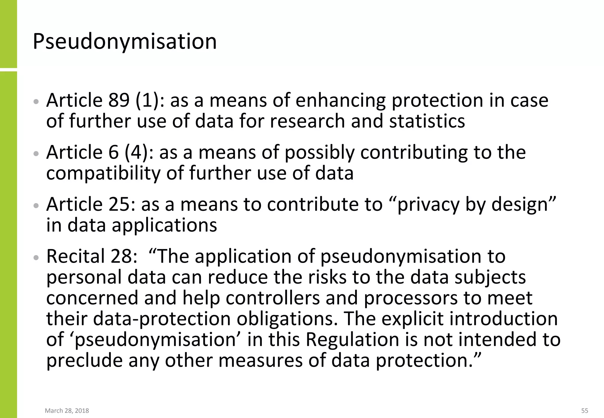 Pseudonymisation
• Article 89 (1): as a means of enhancing protection in case
of further use of data for research and statistics
• Article 6 (4): as a means of possibly contributing to the
compatibility of further use of data
• Article 25: as a means to contribute to “privacy by design”
in data applications
• Recital 28: “The application of pseudonymisation to
personal data can reduce the risks to the data subjects
concerned and help controllers and processors to meet
their data-protection obligations. The explicit introduction
of ‘pseudonymisation’ in this Regulation is not intended to
preclude any other measures of data protection.”
March 28, 2018 55
 