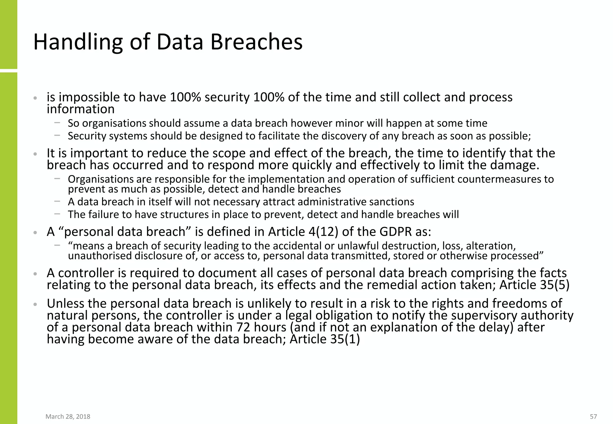 Handling of Data Breaches
• is impossible to have 100% security 100% of the time and still collect and process
information
− So organisations should assume a data breach however minor will happen at some time
− Security systems should be designed to facilitate the discovery of any breach as soon as possible;
• It is important to reduce the scope and effect of the breach, the time to identify that the
breach has occurred and to respond more quickly and effectively to limit the damage.
− Organisations are responsible for the implementation and operation of sufficient countermeasures to
prevent as much as possible, detect and handle breaches
− A data breach in itself will not necessary attract administrative sanctions
− The failure to have structures in place to prevent, detect and handle breaches will
• A “personal data breach” is defined in Article 4(12) of the GDPR as:
− “means a breach of security leading to the accidental or unlawful destruction, loss, alteration,
unauthorised disclosure of, or access to, personal data transmitted, stored or otherwise processed”
• A controller is required to document all cases of personal data breach comprising the facts
relating to the personal data breach, its effects and the remedial action taken; Article 35(5)
• Unless the personal data breach is unlikely to result in a risk to the rights and freedoms of
natural persons, the controller is under a legal obligation to notify the supervisory authority
of a personal data breach within 72 hours (and if not an explanation of the delay) after
having become aware of the data breach; Article 35(1)
March 28, 2018 57
 
