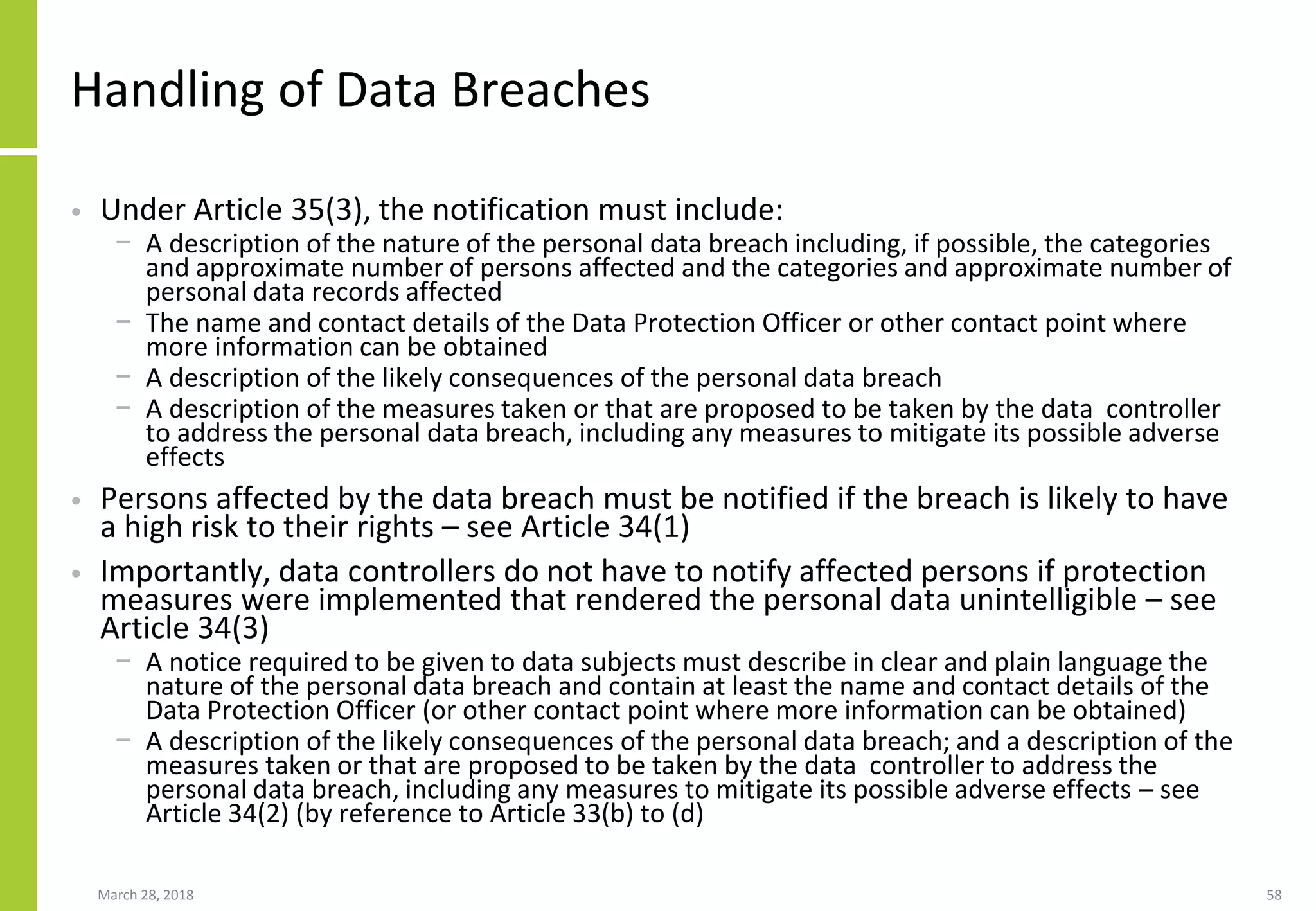 Handling of Data Breaches
• Under Article 35(3), the notification must include:
− A description of the nature of the personal data breach including, if possible, the categories
and approximate number of persons affected and the categories and approximate number of
personal data records affected
− The name and contact details of the Data Protection Officer or other contact point where
more information can be obtained
− A description of the likely consequences of the personal data breach
− A description of the measures taken or that are proposed to be taken by the data controller
to address the personal data breach, including any measures to mitigate its possible adverse
effects
• Persons affected by the data breach must be notified if the breach is likely to have
a high risk to their rights – see Article 34(1)
• Importantly, data controllers do not have to notify affected persons if protection
measures were implemented that rendered the personal data unintelligible – see
Article 34(3)
− A notice required to be given to data subjects must describe in clear and plain language the
nature of the personal data breach and contain at least the name and contact details of the
Data Protection Officer (or other contact point where more information can be obtained)
− A description of the likely consequences of the personal data breach; and a description of the
measures taken or that are proposed to be taken by the data controller to address the
personal data breach, including any measures to mitigate its possible adverse effects – see
Article 34(2) (by reference to Article 33(b) to (d)
March 28, 2018 58
 