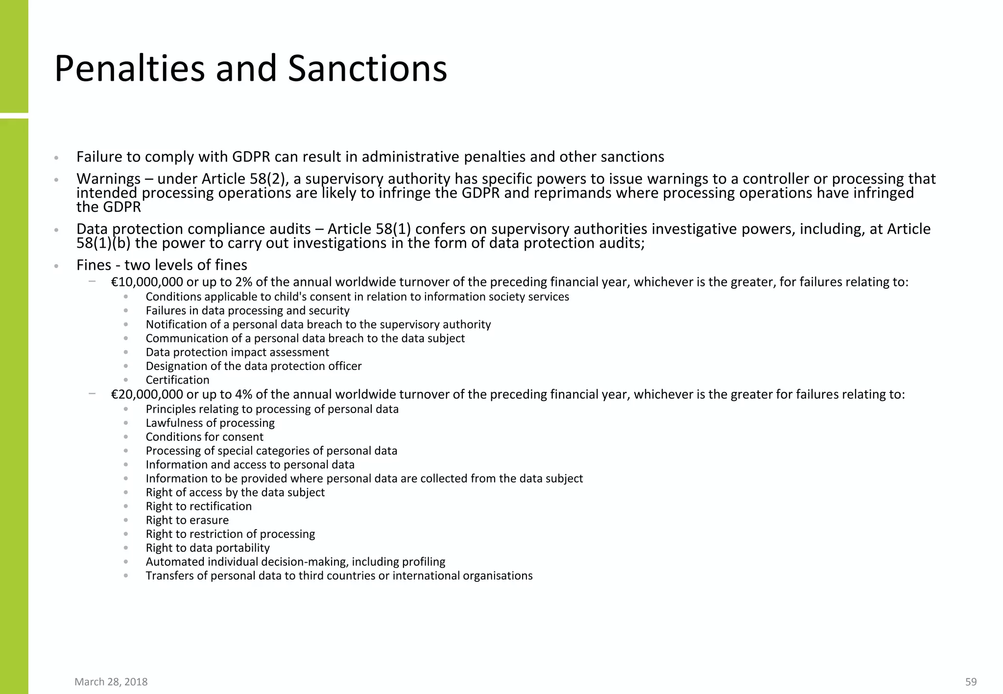Penalties and Sanctions
• Failure to comply with GDPR can result in administrative penalties and other sanctions
• Warnings – under Article 58(2), a supervisory authority has specific powers to issue warnings to a controller or processing that
intended processing operations are likely to infringe the GDPR and reprimands where processing operations have infringed
the GDPR
• Data protection compliance audits – Article 58(1) confers on supervisory authorities investigative powers, including, at Article
58(1)(b) the power to carry out investigations in the form of data protection audits;
• Fines - two levels of fines
− €10,000,000 or up to 2% of the annual worldwide turnover of the preceding financial year, whichever is the greater, for failures relating to:
• Conditions applicable to child's consent in relation to information society services
• Failures in data processing and security
• Notification of a personal data breach to the supervisory authority
• Communication of a personal data breach to the data subject
• Data protection impact assessment
• Designation of the data protection officer
• Certification
− €20,000,000 or up to 4% of the annual worldwide turnover of the preceding financial year, whichever is the greater for failures relating to:
• Principles relating to processing of personal data
• Lawfulness of processing
• Conditions for consent
• Processing of special categories of personal data
• Information and access to personal data
• Information to be provided where personal data are collected from the data subject
• Right of access by the data subject
• Right to rectification
• Right to erasure
• Right to restriction of processing
• Right to data portability
• Automated individual decision-making, including profiling
• Transfers of personal data to third countries or international organisations
March 28, 2018 59
 