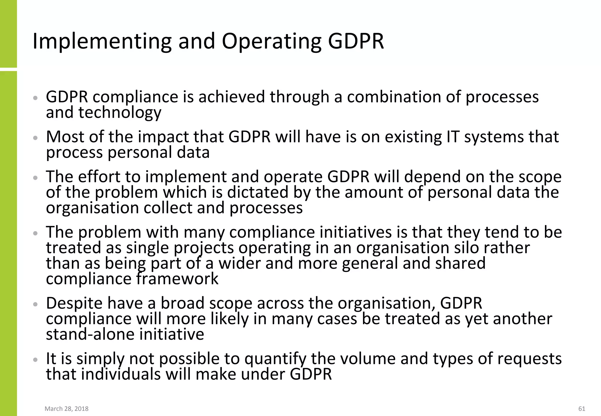 Implementing and Operating GDPR
• GDPR compliance is achieved through a combination of processes
and technology
• Most of the impact that GDPR will have is on existing IT systems that
process personal data
• The effort to implement and operate GDPR will depend on the scope
of the problem which is dictated by the amount of personal data the
organisation collect and processes
• The problem with many compliance initiatives is that they tend to be
treated as single projects operating in an organisation silo rather
than as being part of a wider and more general and shared
compliance framework
• Despite have a broad scope across the organisation, GDPR
compliance will more likely in many cases be treated as yet another
stand-alone initiative
• It is simply not possible to quantify the volume and types of requests
that individuals will make under GDPR
March 28, 2018 61
 