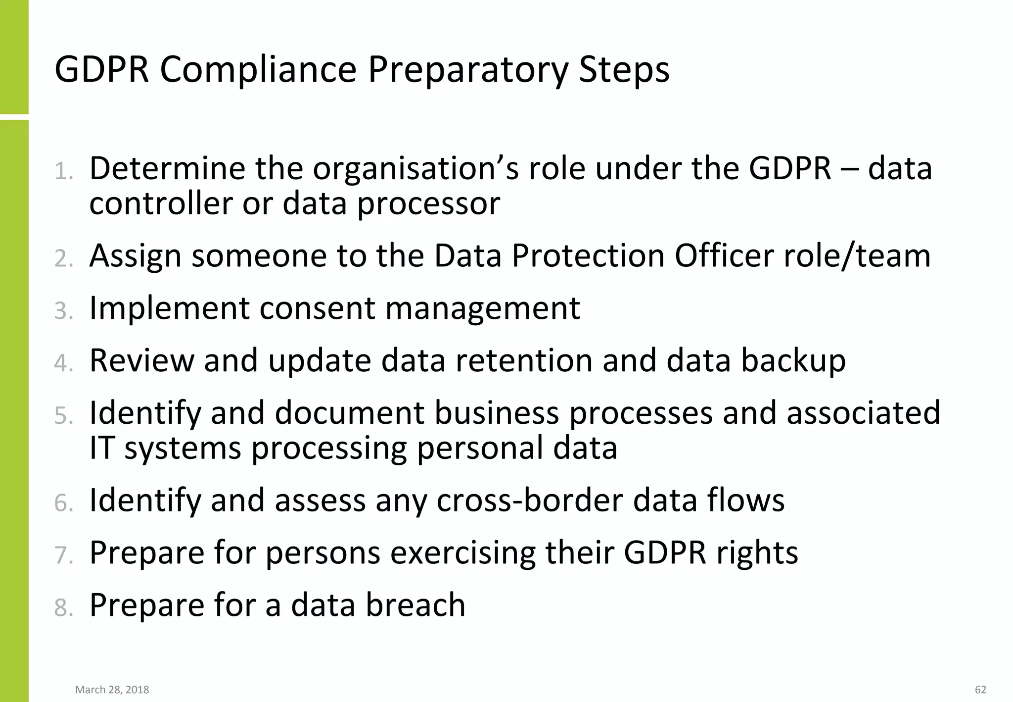 GDPR Compliance Preparatory Steps
1. Determine the organisation’s role under the GDPR – data
controller or data processor
2. Assign someone to the Data Protection Officer role/team
3. Implement consent management
4. Review and update data retention and data backup
5. Identify and document business processes and associated
IT systems processing personal data
6. Identify and assess any cross-border data flows
7. Prepare for persons exercising their GDPR rights
8. Prepare for a data breach
March 28, 2018 62
 