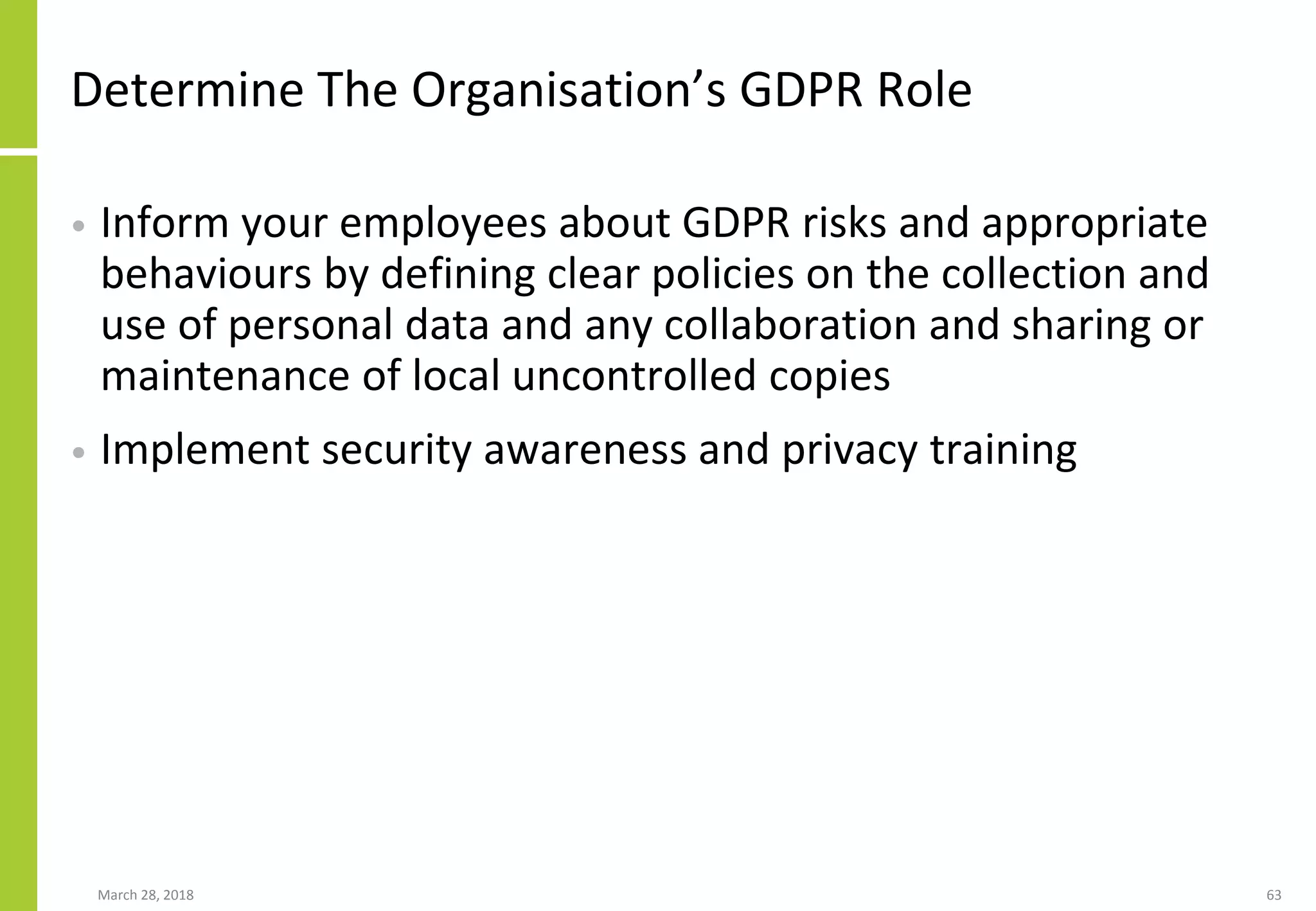 Determine The Organisation’s GDPR Role
• Inform your employees about GDPR risks and appropriate
behaviours by defining clear policies on the collection and
use of personal data and any collaboration and sharing or
maintenance of local uncontrolled copies
• Implement security awareness and privacy training
March 28, 2018 63
 