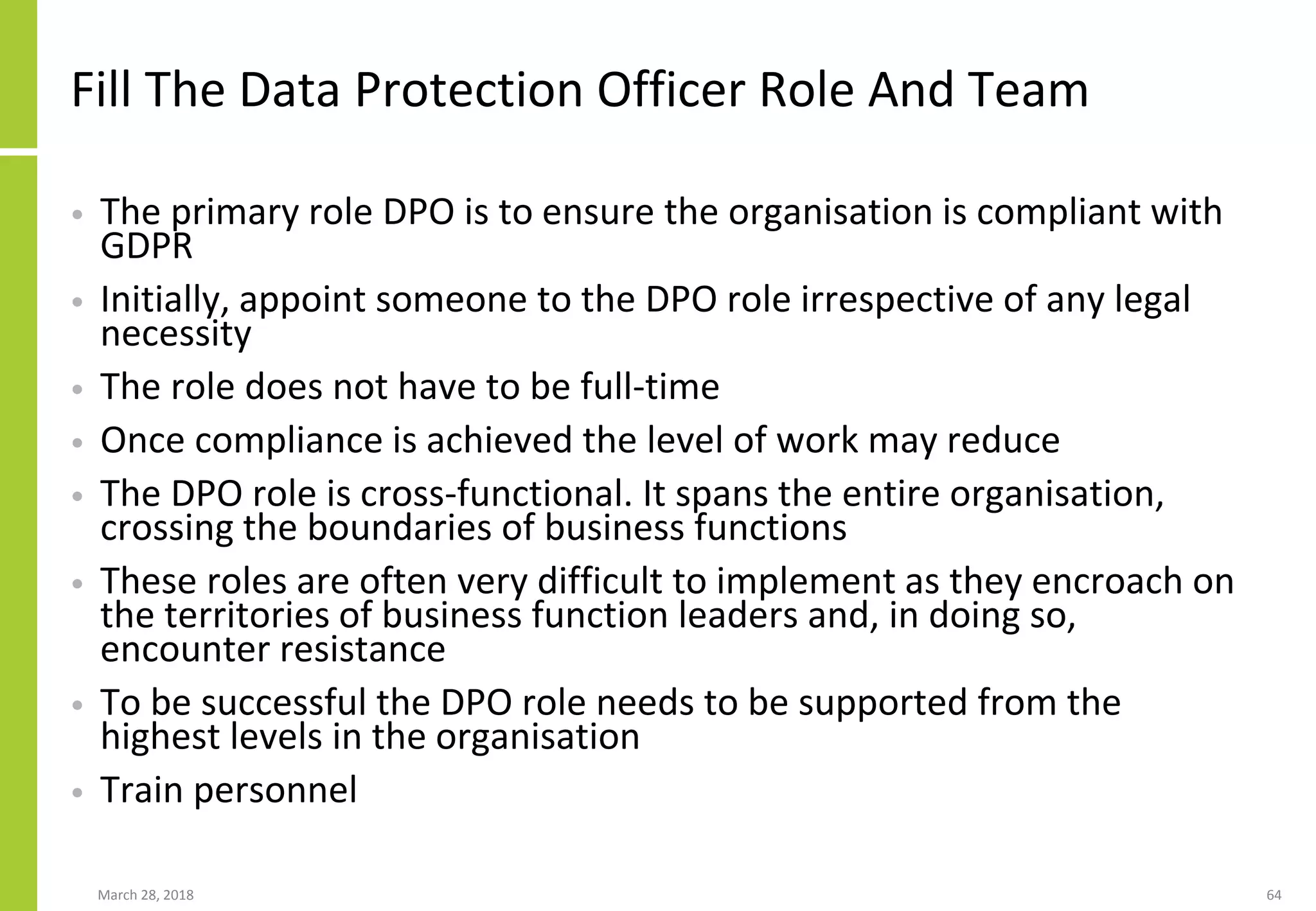 Fill The Data Protection Officer Role And Team
• The primary role DPO is to ensure the organisation is compliant with
GDPR
• Initially, appoint someone to the DPO role irrespective of any legal
necessity
• The role does not have to be full-time
• Once compliance is achieved the level of work may reduce
• The DPO role is cross-functional. It spans the entire organisation,
crossing the boundaries of business functions
• These roles are often very difficult to implement as they encroach on
the territories of business function leaders and, in doing so,
encounter resistance
• To be successful the DPO role needs to be supported from the
highest levels in the organisation
• Train personnel
March 28, 2018 64
 