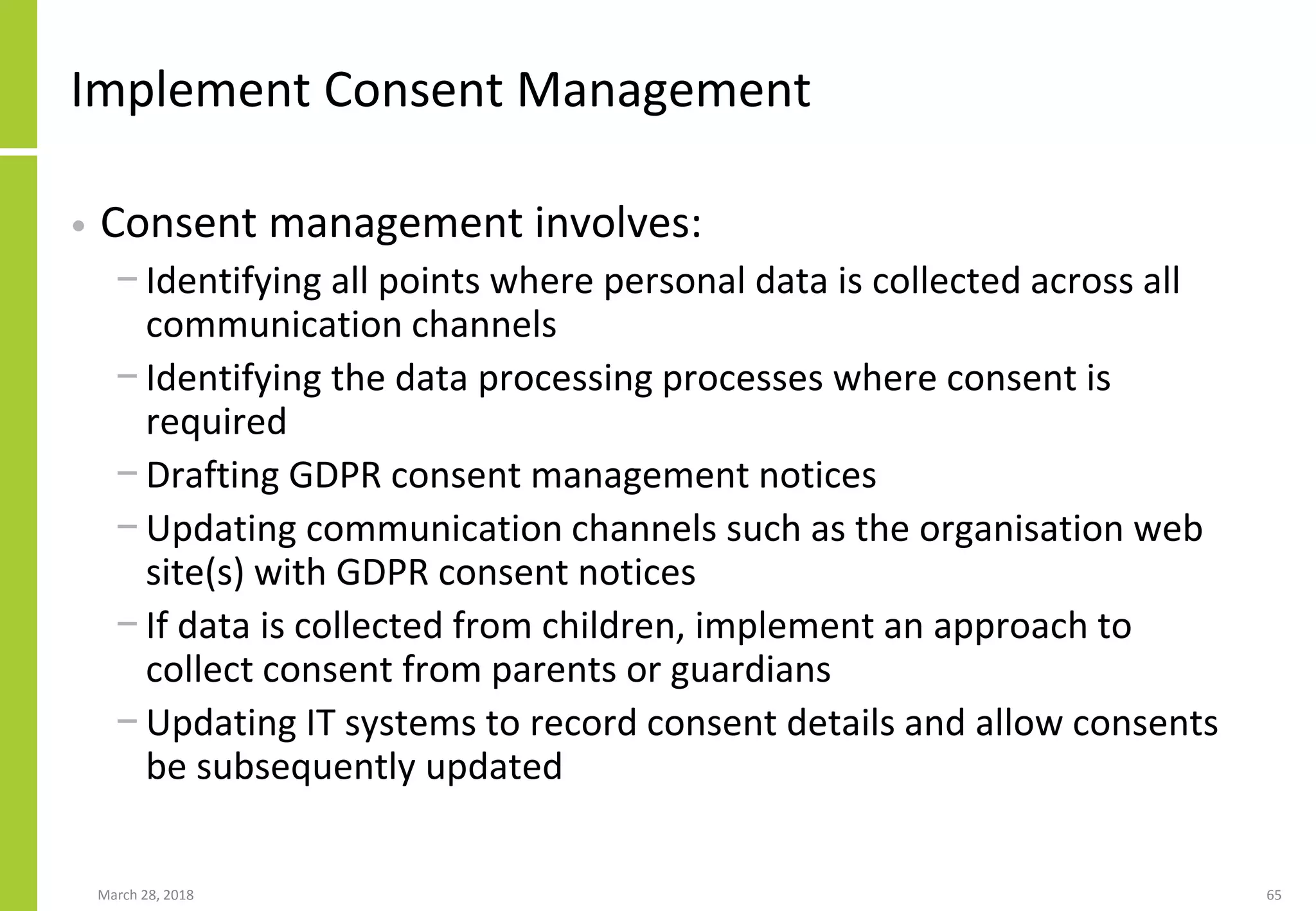 Implement Consent Management
• Consent management involves:
− Identifying all points where personal data is collected across all
communication channels
− Identifying the data processing processes where consent is
required
− Drafting GDPR consent management notices
− Updating communication channels such as the organisation web
site(s) with GDPR consent notices
− If data is collected from children, implement an approach to
collect consent from parents or guardians
− Updating IT systems to record consent details and allow consents
be subsequently updated
March 28, 2018 65
 