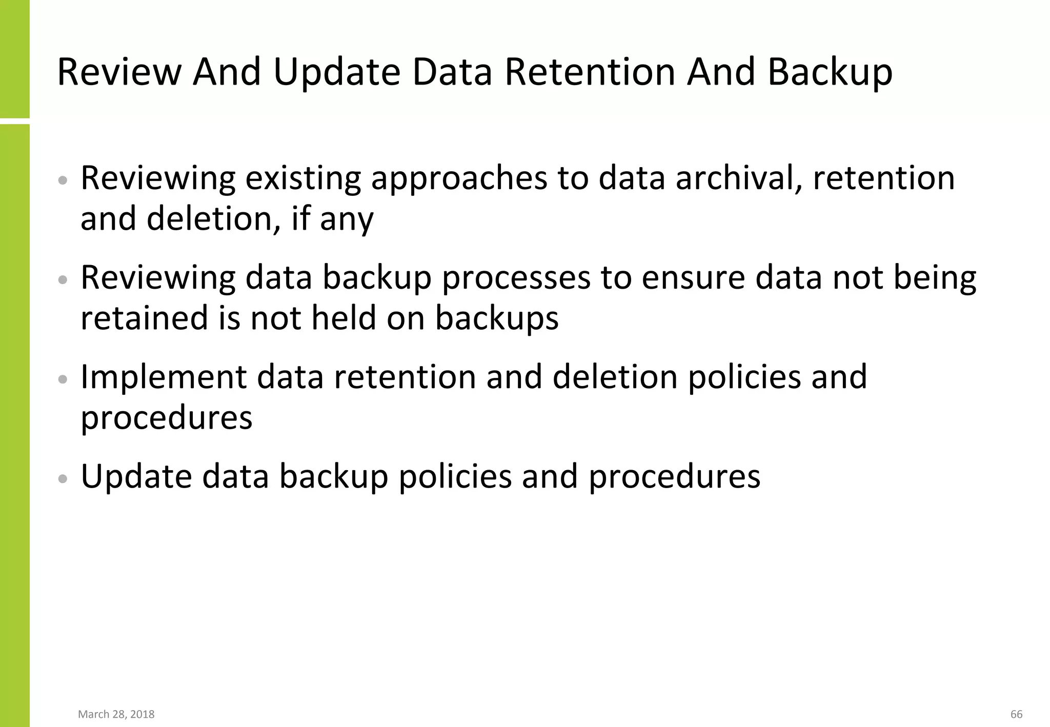 Review And Update Data Retention And Backup
• Reviewing existing approaches to data archival, retention
and deletion, if any
• Reviewing data backup processes to ensure data not being
retained is not held on backups
• Implement data retention and deletion policies and
procedures
• Update data backup policies and procedures
March 28, 2018 66
 
