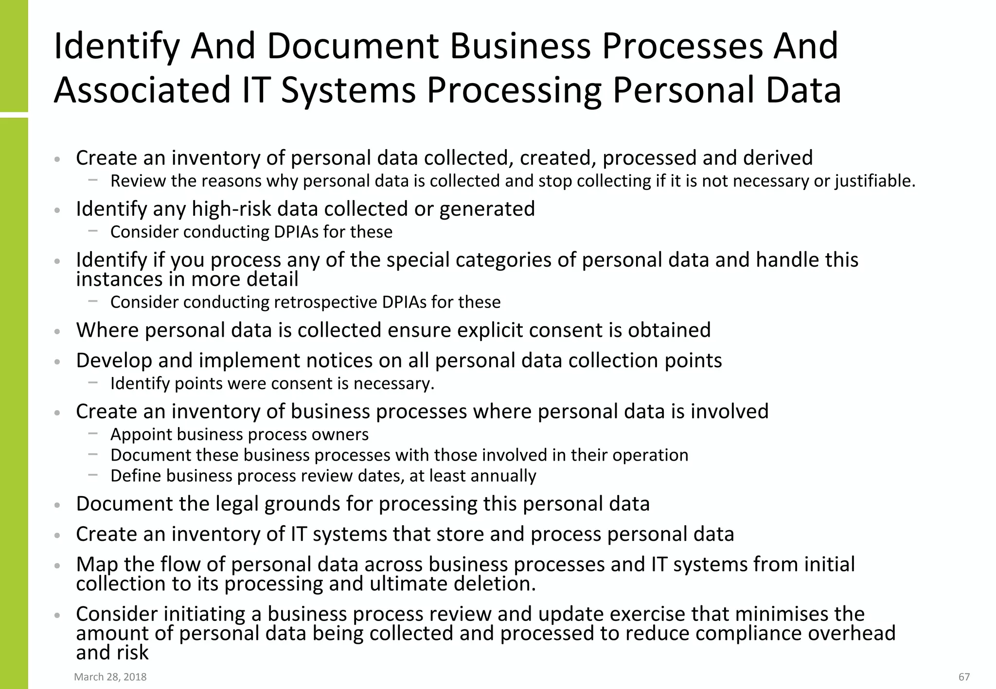 Identify And Document Business Processes And
Associated IT Systems Processing Personal Data
• Create an inventory of personal data collected, created, processed and derived
− Review the reasons why personal data is collected and stop collecting if it is not necessary or justifiable.
• Identify any high-risk data collected or generated
− Consider conducting DPIAs for these
• Identify if you process any of the special categories of personal data and handle this
instances in more detail
− Consider conducting retrospective DPIAs for these
• Where personal data is collected ensure explicit consent is obtained
• Develop and implement notices on all personal data collection points
− Identify points were consent is necessary.
• Create an inventory of business processes where personal data is involved
− Appoint business process owners
− Document these business processes with those involved in their operation
− Define business process review dates, at least annually
• Document the legal grounds for processing this personal data
• Create an inventory of IT systems that store and process personal data
• Map the flow of personal data across business processes and IT systems from initial
collection to its processing and ultimate deletion.
• Consider initiating a business process review and update exercise that minimises the
amount of personal data being collected and processed to reduce compliance overhead
and risk
March 28, 2018 67
 