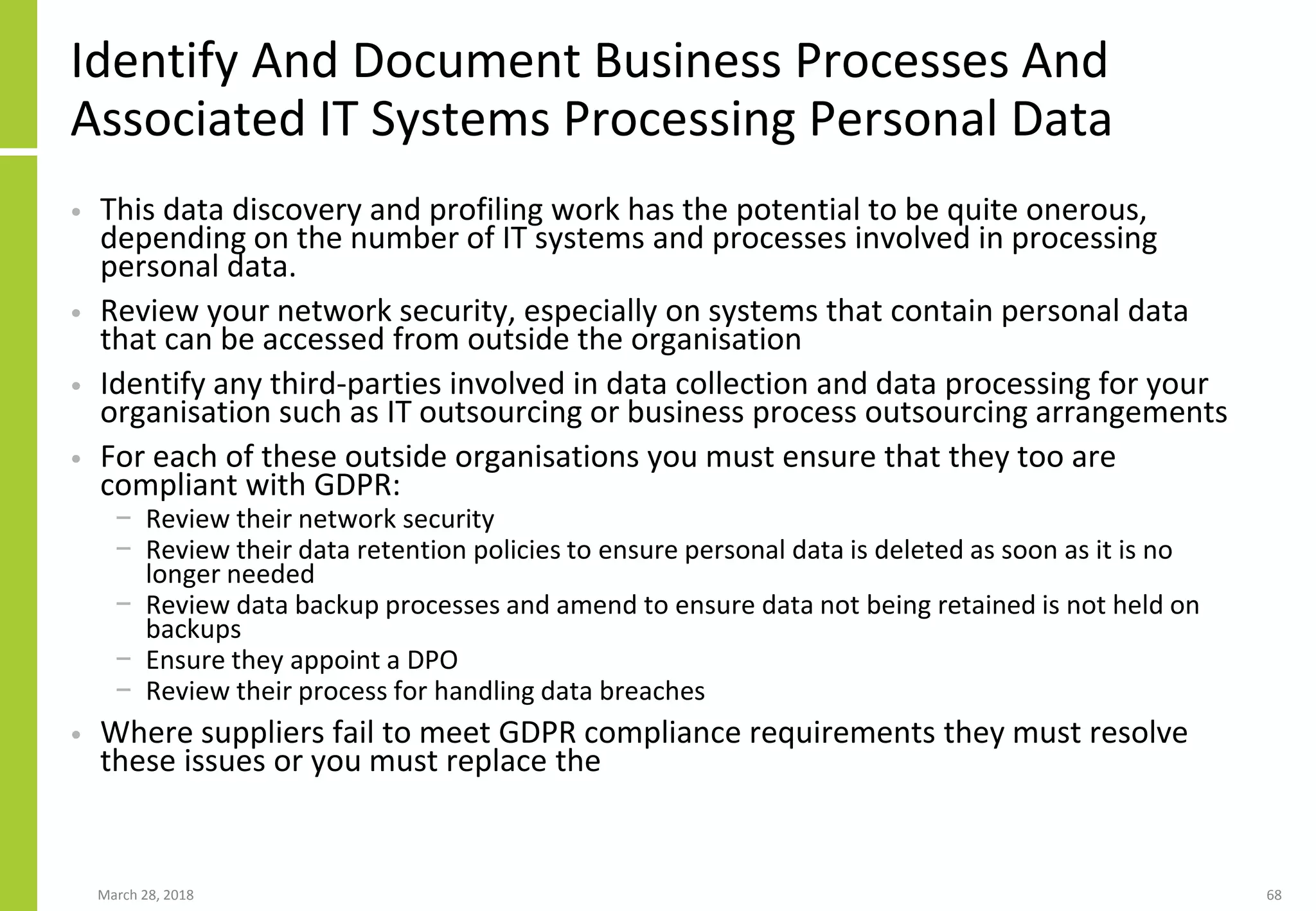Identify And Document Business Processes And
Associated IT Systems Processing Personal Data
• This data discovery and profiling work has the potential to be quite onerous,
depending on the number of IT systems and processes involved in processing
personal data.
• Review your network security, especially on systems that contain personal data
that can be accessed from outside the organisation
• Identify any third-parties involved in data collection and data processing for your
organisation such as IT outsourcing or business process outsourcing arrangements
• For each of these outside organisations you must ensure that they too are
compliant with GDPR:
− Review their network security
− Review their data retention policies to ensure personal data is deleted as soon as it is no
longer needed
− Review data backup processes and amend to ensure data not being retained is not held on
backups
− Ensure they appoint a DPO
− Review their process for handling data breaches
• Where suppliers fail to meet GDPR compliance requirements they must resolve
these issues or you must replace the
March 28, 2018 68
 